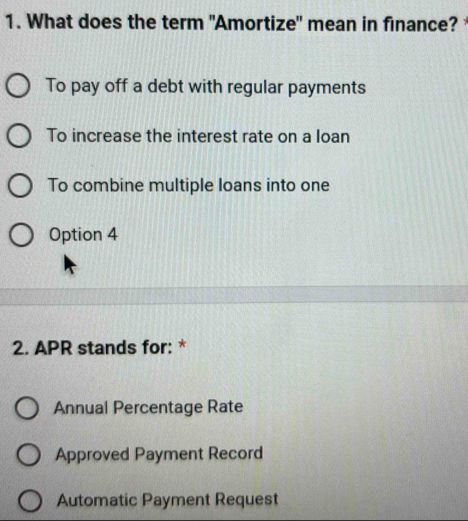 What does the term "Amortize" mean in finance?
To pay off a debt with regular payments
To increase the interest rate on a loan
To combine multiple loans into one
Option 4
2. APR stands for: *
Annual Percentage Rate
Approved Payment Record
Automatic Payment Request