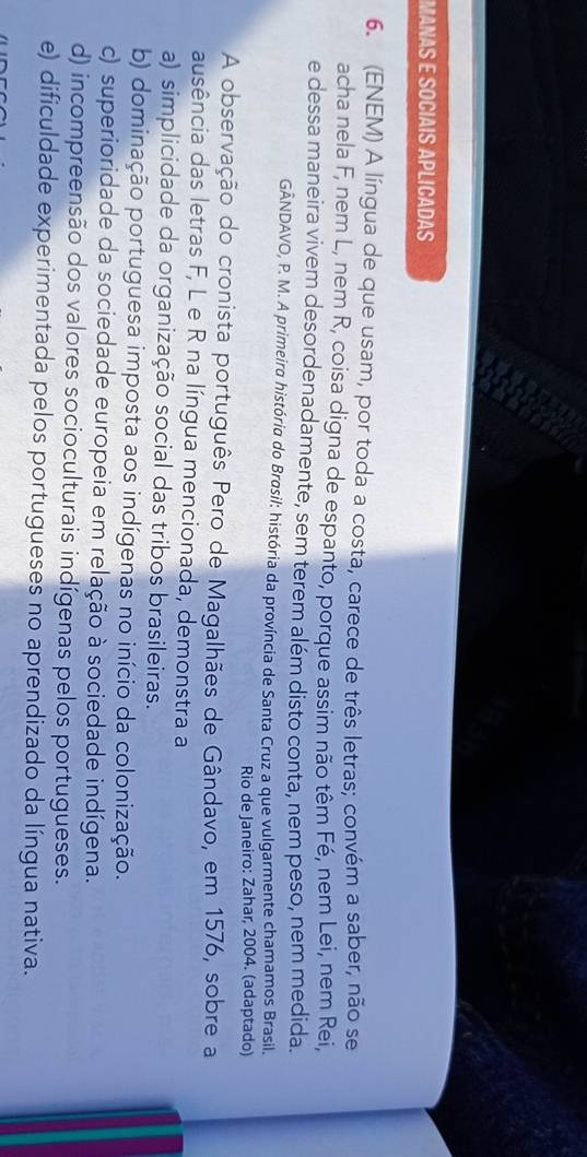 MANAS E SOCIAIS APLICADAS
6. (ENEM) A língua de que usam, por toda a costa, carece de três letras; convém a saber, não se
acha nela F, nem L, nem R, coisa digna de espanto, porque assim não têm Fé, nem Lei, nem Rei,
e dessa maneira vivem desordenadamente, sem terem além disto conta, nem peso, nem medida.
GÂNDAVO, P. M. A primeira história do Brasil: história da província de Santa Cruz a que vulgarmente chamamos Brasil.
Rio de Janeiro: Zahar, 2004. (adaptado)
A observação do cronista português Pero de Magalhães de Gândavo, em 1576, sobre a
ausência das letras F, L e R na língua mencionada, demonstra a
a) simplicidade da organização social das tribos brasileiras.
b) dominação portuguesa imposta aos indígenas no início da colonização.
c) superioridade da sociedade europeia em relação à sociedade indígena.
d) incompreensão dos valores socioculturais indígenas pelos portugueses.
e) dificuldade experimentada pelos portugueses no aprendizado da língua nativa.