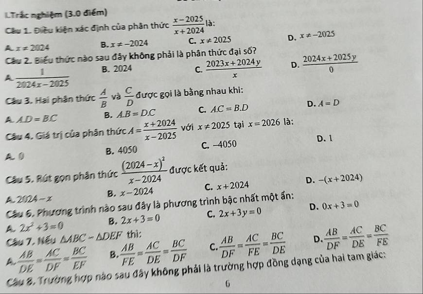 Trắc nghiệm (3.0 điểm)
Câu 1. Điều kiện xác định của phân thức  (x-2025)/x+2024  là:
A x!= 2024 B. x!= -2024 C. x!= 2025 D. x!= -2025
Câu 2. Biểu thức nào sau đây không phải là phân thức đại số?
A  1/2024x-2025  B. 2024 C.  (2023x+2024y)/x  D.  (2024x+2025y)/0 
Câu 3. Hai phân thức  A/B  và  C/D  ∠ được gọi là bằng nhau khi:
A AD=BC B. A.B=D.C C. A.C=B.D D. A=D
Câu 4. Giá trị của phân thức A= (x+2024)/x-2025  với x!= 2025 tại x=2026 là:
A. 0
B. 4050 C. 4050 D. 1
Câu 5. Rút gọn phân thức frac (2024-x)^2x-2024 được kết quả:
A 2024-x
B. x-2024 C. x+2024 D. -(x+2024)
Câu 6. Phương trình nào sau đây là phương trình bậc nhất một ẩn:
A. 2x^2+3=0 B. 2x+3=0 C. 2x+3y=0 D. 0x+3=0
Câu 7, Nếu △ ABC-△ DEF thì:
A.  AB/DE = AC/DF = BC/EF  B  AB/FE = AC/DE = BC/DF  C.  AB/DF = AC/FE = BC/DE  D.  AB/DF = AC/DE = BC/FE 
Cầu 8. Trường hợp nào sau đây không phải là trường hợp đồng dạng của hai tam giác:
6