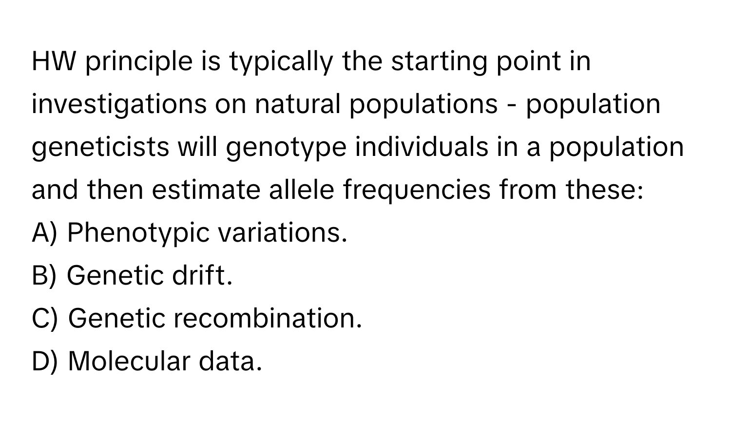 HW principle is typically the starting point in investigations on natural populations - population geneticists will genotype individuals in a population and then estimate allele frequencies from these:

A) Phenotypic variations.
B) Genetic drift.
C) Genetic recombination.
D) Molecular data.