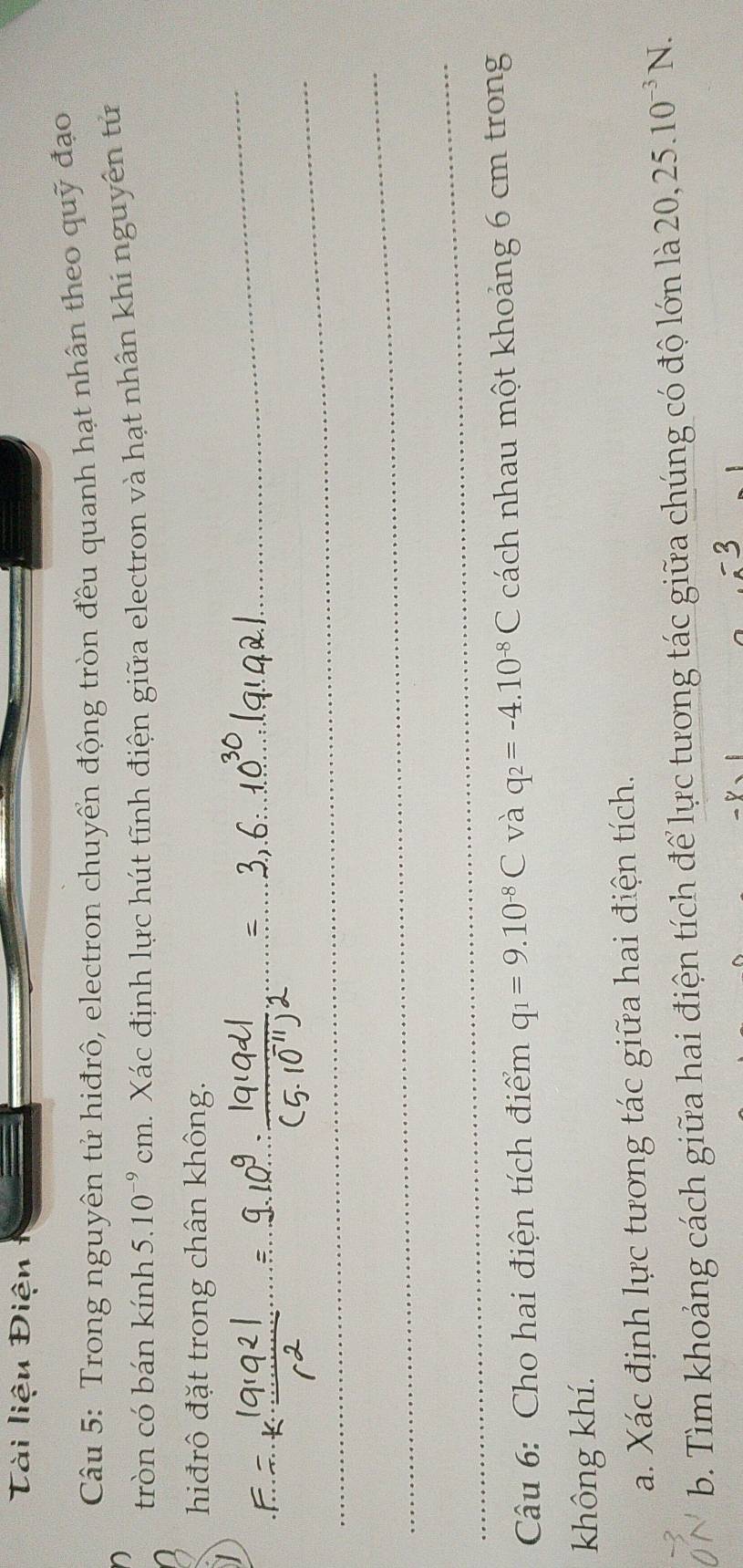 Tài liệu Điện 
Câu 5: Trong nguyên tử hiđrô, electron chuyển động tròn đều quanh hạt nhân theo quỹ đạo 
tròn có bán kính 5. 10^(-9)cm 1. Xác định lực hút tĩnh điện giữa electron và hạt nhân khi nguyên tử 
_ 
hiđrô đặt trong chân không. 
_ 
_ 
_ 
Câu 6: Cho hai điện tích điểm q_1=9.10^(-8)C và q_2=-4.10^(-8)C cách nhau một khoảng 6 cm trong 
không khí. 
a. Xác định lực tương tác giữa hai điện tích. 
b. Tìm khoảng cách giữa hai điện tích để lực tương tác giữa chúng có độ lớn là 1 20, 25.10^(-3)N. 
53