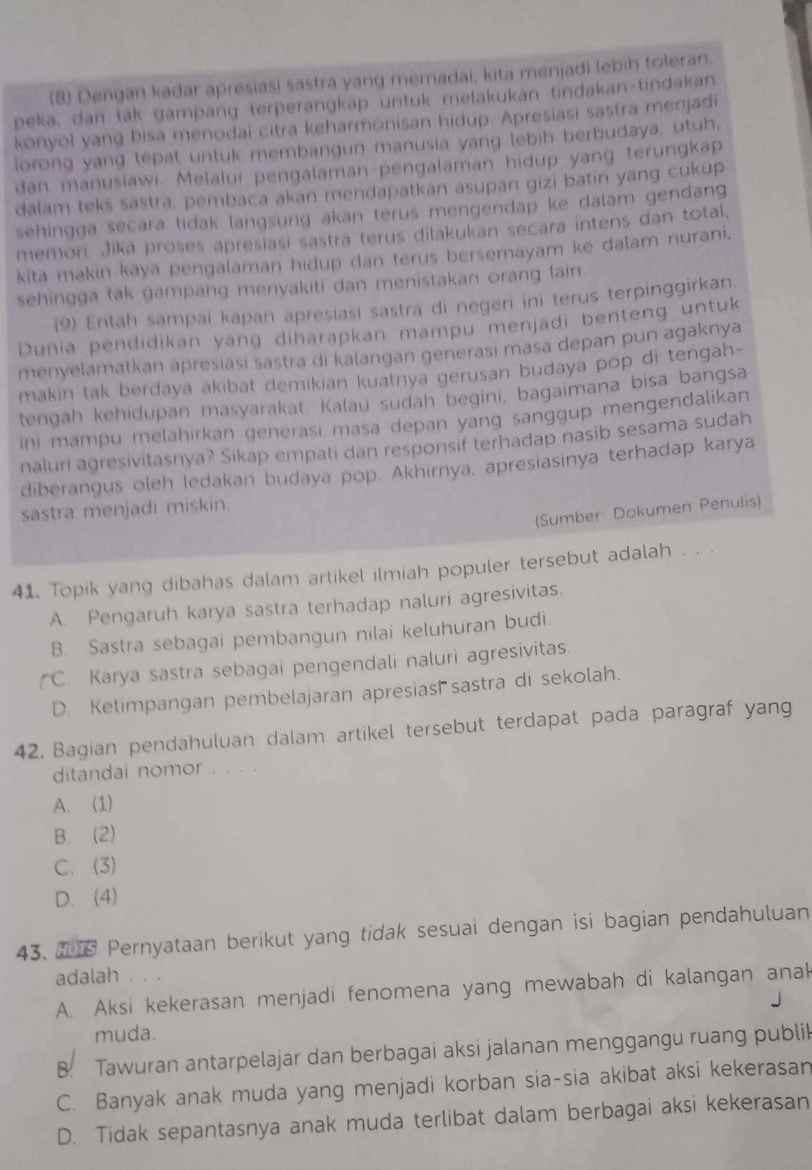 (8) Dengan kadar apresiasi sastra yang memadai, kita menjadi lebih toleran.
peka, dan tak gampang terperangkap untuk melakukan tindakan-tindakan
konyol yang bisa menodai citra keharmonisan hidup. Apresiasi sastra menjadi
lorong yang tepat untuk membangun manusia yang lebih berbudaya, utuh,
dan manusiawi. Melalui pengalaman-pengalaman hidup yang terungkap
dalam teks sastra, pembaca akan mendapatkan asupan gizi batin yang cukup
sehingga secara tidak langsung akan terus mengendap ke dalam gendang 
memori. Jika proses apresiasi sastra terus dilakukan secara intens dan total,
kita makin kaya pengalaman hidup dan terus bersemayam ke dalam nurani,
sehingga tak gampang menyakiti dan menistakan orang lain.
(9) Entah sampai kapan apresiasi sastra di negeri ini terus terpinggirkan.
Dunia pendidikan yang diharapkan mampu menjadi benteng untuk
menyelamatkan apresiasi sastra di kalangan generasi masa depan pun agaknya
makin tak berdaya akibat demikian kuatnya gerusan budaya pop di tengah-
tengah kehidupan masyarakat. Kalau sudah begini, bagaimana bisa bangsa
ini mampu melahirkan generasi masa depan yang sanggup mengendalikan 
naluri agresivitasnya? Sikap empati dan responsif terhadap nasib sesama sudah
diberangus oleh ledakan budaya pop. Akhirnya, apresiasinya terhadap karya
sastra menjadi miskin.
(Sumber: Dokumen Penulis)
41. Topik yang dibahas dalam artikel ilmiah populer tersebut adalah . . .
A. Pengaruh karya sastra terhadap naluri agresivitas.
B. Sastra sebagai pembangun nilai keluhuran budi.
(C. Karya sastra sebagai pengendali naluri agresivitas.
D. Ketimpangan pembelajaran apresias  sastra di sekolah.
42. Bagian pendahuluan dalam artikel tersebut terdapat pada paragraf yang
ditandai nomor . . . .
A. (1)
B. (2)
C. (3)
D. (4)
43. 2 6 Pernyataan berikut yang tidak sesuai dengan isi bagian pendahuluan
adalah . 、 .
A. Aksi kekerasan menjadi fenomena yang mewabah di kalangan anak
muda.
B. Tawuran antarpelajar dan berbagai aksi jalanan menggangu ruang publik
C. Banyak anak muda yang menjadi korban sia-sia akibat aksi kekerasan
D. Tidak sepantasnya anak muda terlibat dalam berbagai aksi kekerasan