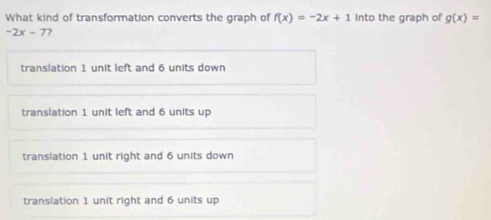 What kind of transformation converts the graph of f(x)=-2x+1 Into the graph of g(x)=
-2x-7 2
translation 1 unit left and 6 units down
translation 1 unit left and 6 units up
translation 1 unit right and 6 units down
transiation 1 unit right and 6 units up