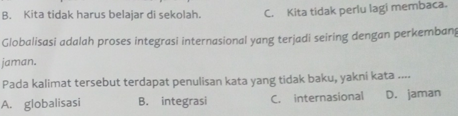 B. Kita tidak harus belajar di sekolah.
C. Kita tidak perlu lagi membaca.
Globalisasi adalah proses integrasi internasional yang terjadi seiring dengan perkembang
jaman.
Pada kalimat tersebut terdapat penulisan kata yang tidak baku, yakni kata ....
A. globalisasi B. integrasi C. internasional D. jaman