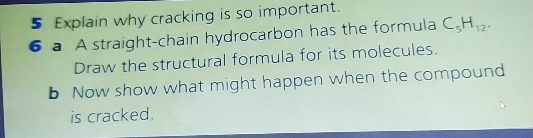 Explain why cracking is so important. 
6 a A straight-chain hydrocarbon has the formula C_5H_12. 
Draw the structural formula for its molecules. 
b Now show what might happen when the compound 
is cracked.