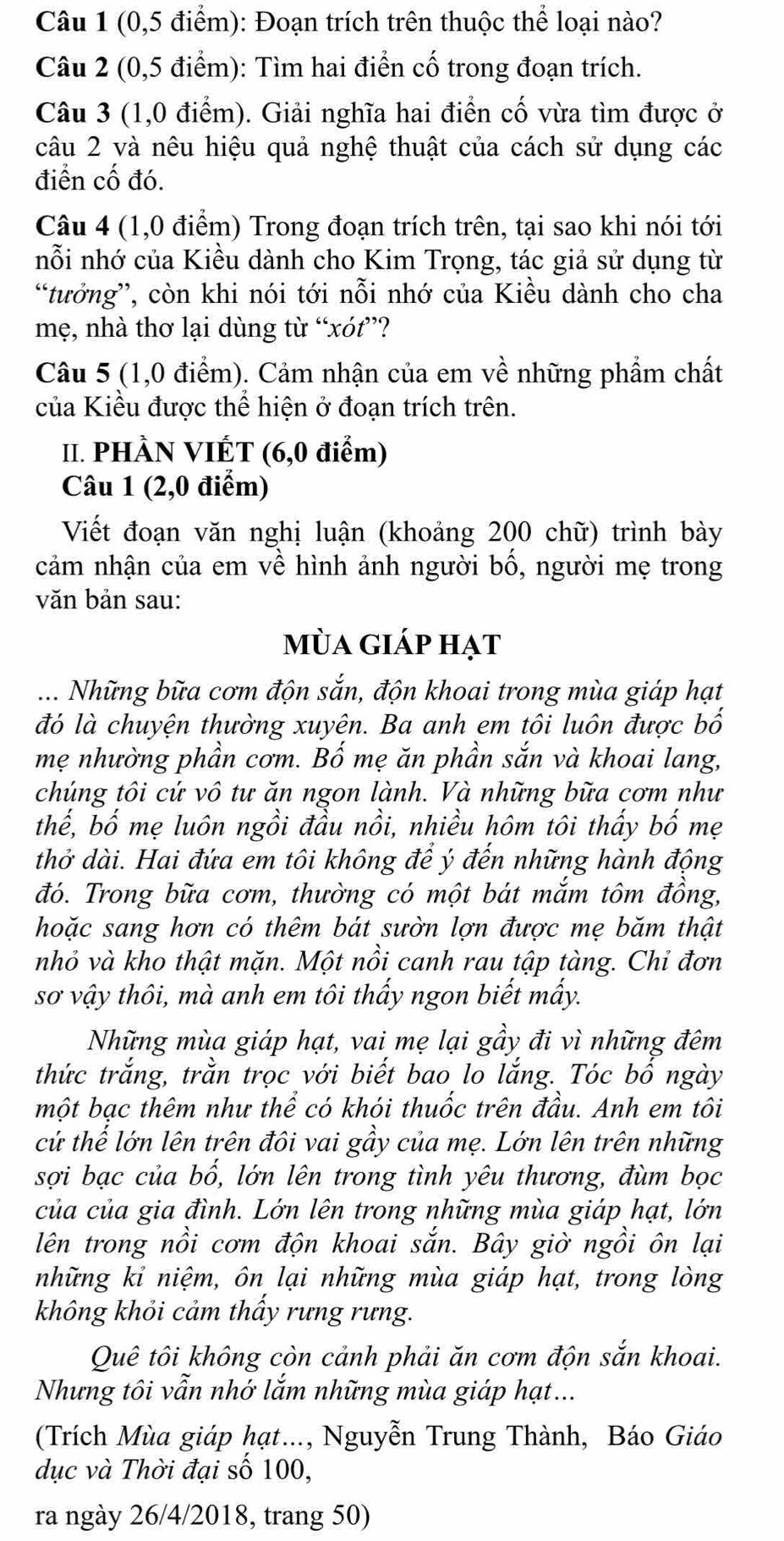 (0,5 điểm): Đoạn trích trên thuộc thể loại nào?
Câu 2 (0,5 điểm): Tìm hai điển cố trong đoạn trích.
Câu 3 (1,0 điểm). Giải nghĩa hai điển cố vừa tìm được ở
câu 2 và nêu hiệu quả nghệ thuật của cách sử dụng các
điển cố đó.
Câu 4 (1,0 điểm) Trong đoạn trích trên, tại sao khi nói tới
nỗi nhớ của Kiều dành cho Kim Trọng, tác giả sử dụng từ
“tưởng”, còn khi nói tới nỗi nhớ của Kiều dành cho cha
mẹ, nhà thơ lại dùng từ “xót”?
Câu 5 (1,0 điểm). Cảm nhận của em về những phẩm chất
của Kiều được thể hiện ở đoạn trích trên.
II. PHÀN VIÉT (6,0 điểm)
Câu 1 (2,0 điểm)
Viết đoạn văn nghị luận (khoảng 200 chữ) trình bày
cảm nhận của em về hình ảnh người bố, người mẹ trong
văn bản sau:
mùa giáp hạt
.... Những bữa cơm độn sắn, độn khoai trong mùa giáp hạt
đó là chuyện thường xuyên. Ba anh em tôi luôn được bố
mẹ nhường phần cơm. Bố mẹ ăn phần sắn và khoai lang,
chúng tôi cứ vô tư ăn ngon lành. Và những bữa cơm như
thế, bố mẹ luôn ngồi đầu nồi, nhiều hôm tôi thấy bố mẹ
thở dài. Hai đứa em tôi không để ý đến những hành động
đó. Trong bữa cơm, thường có một bát mắm tôm đồng,
hoặc sang hơn có thêm bát sườn lợn được mẹ băm thật
nhỏ và kho thật mặn. Một nồi canh rau tập tàng. Chỉ đơn
sơ vậy thôi, mà anh em tôi thấy ngon biết mấy.
Những mùa giáp hạt, vai mẹ lại gầy đi vì những đêm
thức trắng, trằn trọc với biết bao lo lắng. Tóc bố ngày
một bạc thêm như thể có khói thuốc trên đầu. Anh em tôi
cử thế lớn lên trên đôi vai gầy của mẹ. Lớn lên trên những
sợi bạc của bổ, lớn lên trong tình yêu thương, đùm bọc
của của gia đình. Lớn lên trong những mùa giáp hạt, lớn
lên trong nồi cơm độn khoai sắn. Bây giờ ngồi ôn lại
những kỉ niệm, ôn lại những mùa giáp hạt, trong lòng
không khỏi cảm thấy rưng rưng.
Quê tôi không còn cảnh phải ăn cơm độn sắn khoai.
Nhưng tôi vẫn nhớ lắm những mùa giáp hạt...
(Trích Mùa giáp hạt..., Nguyễn Trung Thành, Báo Giáo
dục và Thời đại số 100,
ra ngày 26/4/2018, trang 50)