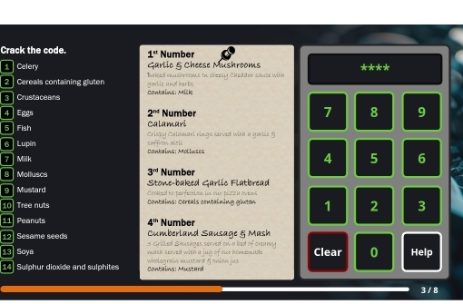 Crack the code. 1^(st) Number 
1 Celery Garlic & Cheese Mushrooms **** 
2 Cereals containing gluten gudic und herbs Takea mushroons in cheesy Cheddur sauce with 
3 Crustaceans Contains: Mük
4 Eggs 2^(nd) Number 7 8 9
Calamari 
5 Fish Crispy Calamari rings served with a garlie § 
6 Lupin shffrom néoli 
7 Milk Contains: Molluses
4 5 6
3^(rd) Number 
8 Molluscs Stone-baked Garlic Flatbread 
9 Mustard Cooked to perfection in our pizeu ovend 
10 Tree nuts Contains: Certals containing gluten 1 2 3
11 Peanuts 4^(th) Number 
Cumberland Sausage & Mash 
12 Sesame seeds s cirilled Smusuges served on a bed of oreumy Clear 0 Help 
13 Soya mash served with a jug of our homemnde . 
14 Sulphur dioxide and sulphites Contains: Mustard wholegrain misterd 5 onion jus
3 / 8