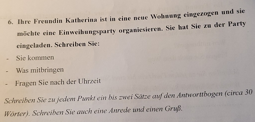 Ihre Freundin Katherina ist in eine neue Wohnung eingezogen und sie 
möchte eine Einweihungsparty organiesieren. Sie hat Sie zu der Party 
eingeladen. Schreiben Sie: 
- Sie kommen 
- Was mitbringen 
- Fragen Sie nach der Uhrzeit 
Schreiben Sie zu jedem Punkt ein bis zwei Sätze auf den Antworttbogen (circa 30
Wörter). Schreiben Sie auch eine Anrede und einen Gruß.