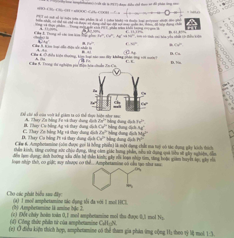 Poly(ethylene terephthalate) (viết tất là PET) được điều chế theo sơ đồ phân ứng sau:
nHO−CH₂−CH₂−OH + nHOOC−C₆H₄−COOH  ,. 0 -CO ∞ + 2nH;O
PET có mã số kí hiệu trên sản phẩm là số 1 (như hình) và thuộc loại polymer nhiệt đẻo phố 0
、
bien nhất, có thể tài chế và được sử dụng chế tạo đệt sợi may quân áo, thám, đồ hộp đựng chất
C
lỏng và thực phẩm..Trong một mắt xích PET, phần trấm khối lượng oxygen là
η ō
A. 53,09%. B. 62,50% C. 3 3.33° ½ D. 61,85%.
Cầu 2. Trong số các ion kim loại gồm: Fe^(2+),Cu^(2+),Ag^+ và Ni^(2+)

chuẩn) là   on có tính oxi hóa yếu nhất (ở điều kiện
.
Ag^+
B, Fe^(2+). C. Ni^(2+). D. Cu^(2+).
Câu 3. Kim loại dẫn điện tốt nhất là
A. Au. B. A!.
Ag.
Câu 4, O điều kiện thường, kim loại nào sau đây không phản ứng với nước? D. Cu.
 
A. Ba. B Fe C. K,
Cầu 5. Trong thí nghiệm pin điện hóa chuẩn Zn-Cu. D. Na.
Đùng Sai Cầu S
6
Để chỉ số của volt kế giảm ta có thể thực hiện như sau:
A. Thay Zn bằng Fe và thay dung dịch Zn^(2+) bằng dung dịch Fe^(2+).
B. Thay Cu bằng Ag và thay dung dịch Cu^(2+) bằng dung dịch Ag^+.
C. Thay Zn bằng Mg và thay dung dịch Zn^(2+) bằng dung dịch Mg^(2+)
D. Thay Cu bằng Pt và thay dung dịch Cu^(2+) bằng dung dịch Pt^(2+)
Câu 6. Amphetamine (còn được gọi là hồng phiến) là một dạng chất ma tuý có tác dụng gây kích thích
thần kinh, tăng cường sức chịu dựng, tăng cảm giác hựng phần, nếu sử dụng quá liều sẽ gây nghiện, dẫn
đến lạm dụng; ảnh hưởng xấu đến hệ thần kinh; gây rồi loạn nhịp tim, tăng hoặc giảm huyết áp; gây rồi
loạan nhịp thở, co giật; suy nhược cơ thể... Amphetamine có cầu tạo như sau:
Cho các phát biểu sau đây:
(a) 1 mol amphetamine tác dụng tối đa với 1 mol HCl.
(b) Amphetamine là amine bậc 2.
(c) Đốt cháy hoàn toàn 0,1 mol amphetamine mol thu được 0,1 mol N_2.
(d) Công thức phân tử của amphetamine C_9H_12N.
(e) Ở điều kiện thích hợp, amphetamine có thể tham gia phản ứng cộng H_2 theo tỷ lệ mol 1:3.