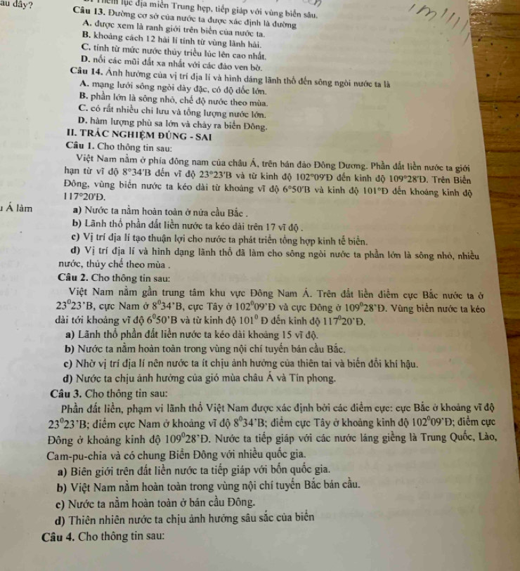 Tiể lục địa miền Trung hợp, tiếp giáp với vùng biển sâu.
au dây? Câu 13. Đường cơ sở của nước ta được xác định là đường
A. được xem là ranh giới trên biển của nước ta.
B. khoảng cách 12 hải lí tính từ vùng lãnh hải.
C. tính từ mức nước thủy triều lúc lên cao nhất.
D. nối các mũi đắt xa nhất với các đảo ven bờ.
Câu 14. Ảnh hường của vị trí địa lí và hình dáng lãnh thổ đến sông ngòi nước ta là
A. mạng lưới sông ngòi dày đặc, có độ dốc lớn.
B. phần lớn là sông nhỏ, chế độ nước theo mùa.
C. có rất nhiều chi lưu và tổng lượng nước lớn.
D. hàm lượng phù sa lớn và chảy ra biển Đông.
II. TRÁC NGHIỆM ĐÚNG - SAI
Câu 1. Cho thông tin sau:
Việt Nam nằm ở phía đông nam của châu Á, trên bán đảo Đông Dương. Phần dất liền nước ta giới
hạn từ vĩ độ 8°34'B dến vĩ độ 23°23'B và từ kinh độ 102° 09°D đến kinh độ 109°28'D. Trên Biển
Đông, vùng biển nước ta kéo dài từ khoảng vĩ độ 6°50'B và kinh độ 101°D dến khoảng kinh độ
117°20'D.
Á làm a) Nước ta nằm hoàn toàn ở nửa cầu Bắc .
b) Lãnh thổ phần đất liền nước ta kéo dài trên 17 vĩ độ .
c) Vị trí địa lí tạo thuận lợi cho nước ta phát triển tổng hợp kinh tế biển.
d) V_j trí địa lí và hình dạng lãnh thổ đã làm cho sông ngòi nước ta phần lớn là sông nhỏ, nhiều
nước, thủy chế theo mùa .
Câu 2. Cho thông tin sau:
Việt Nam nằm gần trung tâm khu vực Đông Nam Á. Trên đắt liền điểm cực Bắc nước ta ở
23°23°B , cực Nam ở 8°34°B , cực Tây ở 102°09^,D và cực Đông ở 109°28°D. Vùng biển nước ta kéo
dài tới khoảng vĩ độ 6^050'B và từ kinh độ 101°D đến kinh độ 117°20°D.
a) Lãnh thổ phần đất liền nước ta kéo dài khoảng 15 vĩ độ.
b) Nước ta nằm hoàn toàn trong vùng nội chí tuyến bán cầu Bắc.
c) Nhờ vị trí địa lí nên nước ta ít chịu ảnh hưởng của thiên tai và biến đổi khí hậu.
d) Nước ta chịu ảnh hưởng của gió mùa châu Á và Tín phong.
Câu 3. Cho thông tin sau:
Phần đất liền, phạm vi lãnh thổ Việt Nam được xác định bởi các điểm cực: cực Bắc ở khoảng vĩ độ
23°23^,B 3; diểm cực Nam ở khoảng vĩ độ 8^034^,B 3; điểm cực Tây ở khoảng kinh độ 102°09°D; điểm cực
Đông ở khoảng kinh độ 109°28°D. Nước ta tiếp giáp với các nước láng giềng là Trung Quốc, Lào,
Cam-pu-chia và có chung Biền Đông với nhiều quốc gia.
a) Biên giới trên đất liền nước ta tiếp giáp với bốn quốc gia.
b) Việt Nam nằm hoàn toàn trong vùng nội chí tuyến Bắc bán cầu.
c) Nước ta nằm hoàn toàn ở bán cầu Đông.
d) Thiên nhiên nước ta chịu ảnh hướng sâu sắc của biển
Câu 4. Cho thông tin sau: