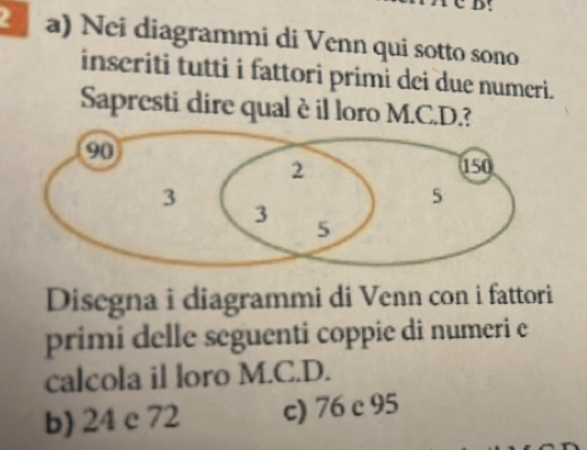 Nei diagrammi di Venn qui sotto sono
inseriti tutti i fattori primi dei due numeri.
Sapresti dire qual èil loro M.C.D.?
Disegna i diagrammi di Venn con i fattori
primi delle seguenti coppie di numeri e
calcola il loro M.C.D.
b) 24 c 72 c) 76 c 95