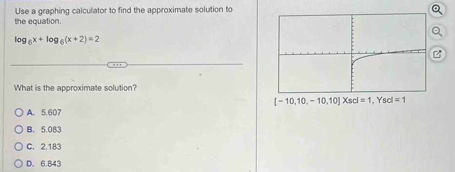 Use a graphing calculator to find the approximate solution to
the equation.
log _6x+log _6(x+2)=2
What is the approximate solution?
[-10,10,-10,10]Xscl=1
A. 5.607
B. 5.083
C. 2.183
D. 6.843