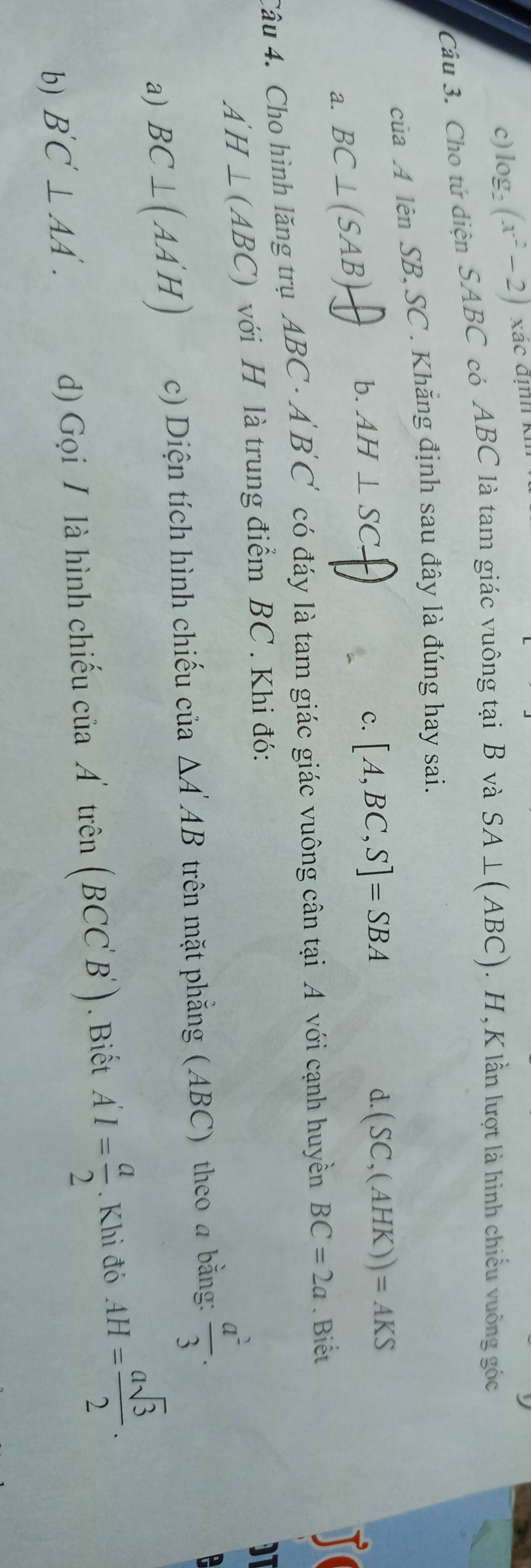 log₂ (x^2-2) Xác định kh
Câu 3. Cho tứ diện SABC có ABC là tam giác vuông tại B và SA⊥ (ABC). H , K lần lượt là hình chiếu vuông góc
của A lên SB, SC. Khăng định sau đây là đúng hay sai.
b.
a. BC⊥ (SAB). AH⊥ SC
c. [A,BC,S]=SBA
d. (SC,(AHK))=AKS
Câu 4. Cho hình lăng trụ ABC · A 'B'C' có đáy là tam giác giác vuông cân tại A với cạnh huyền BC=2a. Biết
A'H⊥ (ABC) với H là trung điểm BC. Khi đó:
a) BC⊥ (AA'H) c) Diện tích hình chiếu của △ A'AB trên mặt phẳng (ABC) theo a bằng:  a^2/3 .
b) B'C'⊥ AA'. d) Gọi / là hình chiếu ciiaA' trên (BCC'B'). Biết A'I= a/2 . Khi đó AH= asqrt(3)/2 .