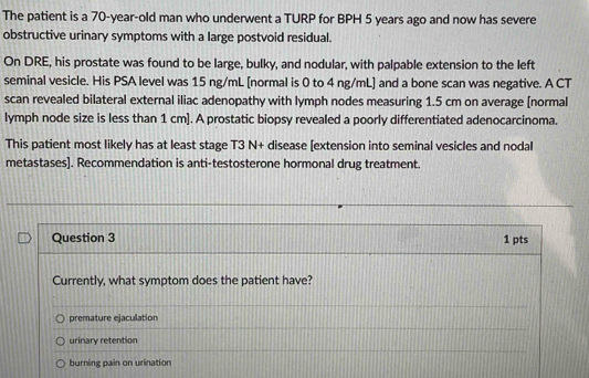 The patient is a 70-year -old man who underwent a TURP for BPH 5 years ago and now has severe
obstructive urinary symptoms with a large postvoid residual.
On DRE, his prostate was found to be large, bulky, and nodular, with palpable extension to the left
seminal vesicle. His PSA level was 15 ng/mL [normal is 0 to 4 ng/mL ] and a bone scan was negative. A CT
scan revealed bilateral external iliac adenopathy with lymph nodes measuring 1.5 cm on average [normal
lymph node size is less than 1 cm ]. A prostatic biopsy revealed a poorly differentiated adenocarcinoma.
This patient most likely has at least stage T3 N+ disease [extension into seminal vesicles and nodal
metastases]. Recommendation is anti-testosterone hormonal drug treatment.
Question 3 1 pts
Currently, what symptom does the patient have?
premature ejaculation
urinary retention
burning pain on urination