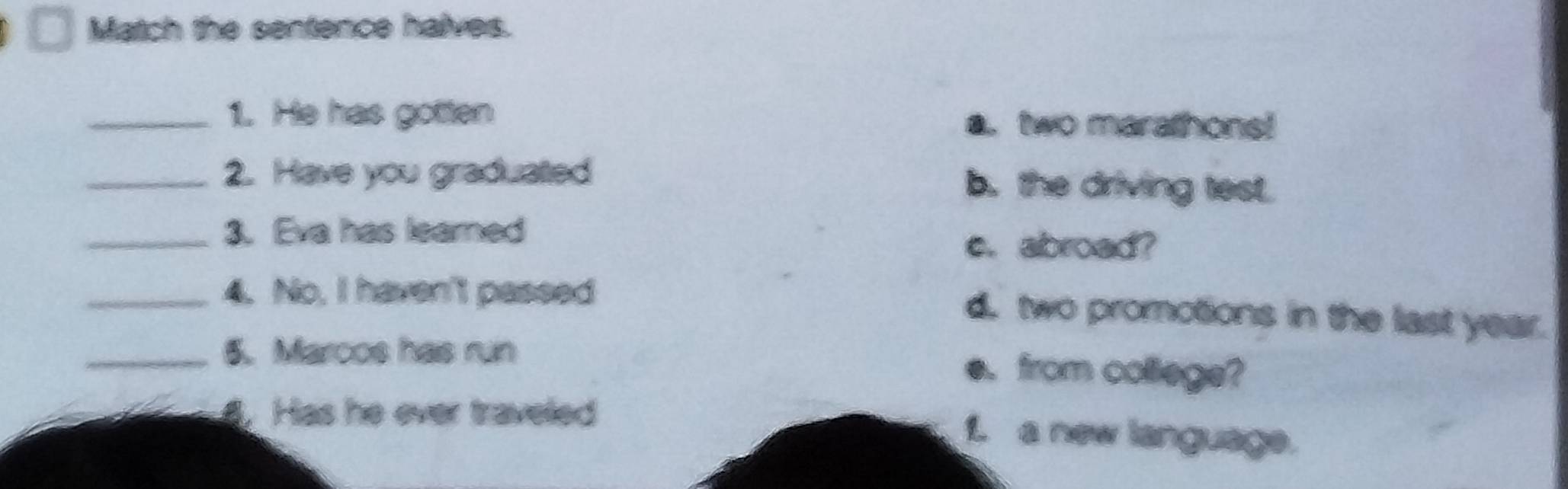 Match the sentence halves.
_1. He has gotten a. two marathons!
_2. Have you graduatted b. the driving test.
_3. Eva has learned
e. abroad?
_4. No, I haven't passed
d. two promotions in the last year.
_5. Marcos has run e. from collegs?
4. Has he ever traveled
1. a new language.
