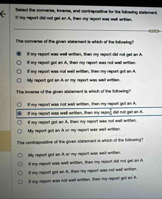 Select the converse, inverse, and contrapositive for the following statement.
If my report did not get an A, then my report was well written.
The converse of the given statement is which of the following?
If my report was well written, then my report did not get an A.
If my report got an A, then my report was not well written.
If my report was not well written, then my report got an A.
My report got an A or my report was well written.
The inverse of the given statement is which of the following?
If my report was not well written, then my report got an A.
If my report was well written, then my repor did not get an A.
If my report got an A, then my report was not well written.
My report got an A or my report was well written.
The contrapositive of the given statement is which of the following?
My report got an A or my report was well written.
If my report was well written, then my report did not get an A.
If my report got an A, then my report was not well written.
If my report was not well written, then my report got an A.