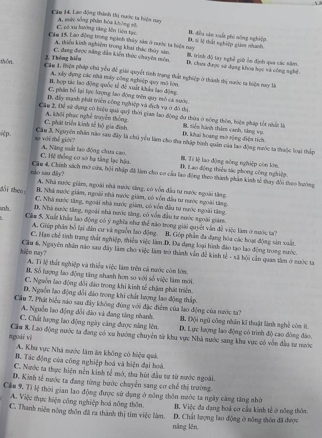 1.2
Câu 14. Lao động thành thị nước ta hiện nay
A. mức sống phân hóa không rõ, B. đều sản xuất phi nông nghiệp.
C. có xu hướng tăng lên liên tục. D. tỉ lệ thất nghiệp giám nhanh.
Câu 15. Lao động trong ngành thủy sản ở nước ta hiện nay
A. thiểu kinh nghiệm trong khai thác thủy sản, B. trình độ tay nghề giữ ổn định qua các năm.
2. Thông hiểu
C. đang được năng dẫn kiến thức chuyên môn. D. chưa được sử dụng khoa học và công nghệ.
thôn. Câu 1. Biện pháp chủ yểu để giải quyết tình trạng thất nghiệp ở thành thị nước ta hiện nay lã
A. xây đựng các nhà máy công nghiệp quy mô lớn.
B. hợp tác lao động quốc tế đề xuất khẩu lao động.
C. phân bố lại lực lượng lao động trên quy mô cả nước.
D. đẩy mạnh phát triển công nghiệp và dịch vụ ở đô thị,
Câu 2. Để sử dụng có hiệu quả quỹ thời gian lao động dư thừa ở nông thôn, biện pháp tốt nhất là
A. khôi phục nghề truyền thống. B. tiến hành thâm canh, tăng vụ.
C. phát triển kinh tế hộ gia đình. D. khai hoang mở rộng diện tích.
iệp. so với thế giới?
Câu 3. Nguyên nhân nào sau đây là chủ yếu làm cho thu nhập bình quân của lao động nước ta thuộc loại thấp
A. Năng suất lao động chưa cao. B. Ti lệ lao động nông nghiệp còn lớn.
C. Hệ thống cơ sở hạ tầng lạc hậu. D. Lao động thiếu tác phong công nghiệp.
nào sau đây?
Câu 4. Chính sách mở cửa, hội nhập đã làm cho cơ cầu lao động theo thành phần kinh tế thay đổi theo hướng
A. Nhà nước giám, ngoài nhà nước tăng, có vốn đầu tư nước ngoài tăng.
tổi the B. Nhà nước giảm, ngoài nhà nước giảm, có vốn đầu tư nước ngoài tăng.
C. Nhà nước tăng, ngoài nhà nước giảm, có vốn đầu tư nước ngoài tăng.
anh. D. Nhà nước tăng, ngoài nhà nước tăng, có vốn đầu tư nước ngoài giảm.
1. Câu 5. Xuất khẩu lao động có ý nghĩa như thể nào trong giải quyết vấn đề việc làm ở nước ta?
A. Giúp phân bố lại dân cư và nguồn lao động. B. Góp phần đa dạng hóa các hoạt động sản xuất.
C. Hạn chế tình trạng thất nghiệp, thiếu việc làm.D. Đa dạng loại hình đảo tạo lao động trong nước.
hiện nay?
Câu 6. Nguyên nhân nào sau đây làm cho việc làm trở thành vẫn đề kinh tế - xã hội cần quan tâm ở nước ta
A. Tỉ lệ thất nghiệp và thiếu việc làm trên cả nước còn lớn.
B. Số lượng lao động tăng nhanh hơn so với số việc làm mới.
C. Nguồn lao động dồi dào trong khi kinh tế chậm phát triển.
D. Nguồn lao động đồi dào trong khi chất lượng lao động thấp.
Câu 7. Phát biểu nào sau đây không đúng với đặc điểm của lao động của nước ta?
A. Nguồn lao động đồi dào và đang tăng nhanh. B. Đội ngũ công nhân kĩ thuật lành nghề còn ít.
C. Chất lượng lao động ngày cảng được nâng lên. D. Lực lượng lao động có trình độ cao đông đảo.
Câu 8. Lao động nước ta đang có xu hướng chuyển từ khu vực Nhà nước sang khu vực có vốn đầu tư nước
ngoài vì
A. Khu vực Nhà nước làm ăn không có hiệu quả.
B. Tác động của công nghiệp hoá và hiện đại hoá.
C. Nước ta thực hiện nền kinh tế mở, thu hút đầu tư từ nước ngoài.
D. Kinh tế nước ta đang từng bước chuyển sang cơ chế thị trường.
Câu 9. Tỉ lệ thời gian lao động được sử dụng ở nông thôn nước ta ngày cảng tăng nhờ
A. Việc thực hiện công nghiệp hoá nông thôn. B. Việc đa dạng hoá cơ cầu kinh tế ở nông thôn.
C. Thanh niên nông thôn đã ra thành thị tìm việc làm. D. Chất lượng lao động ở nông thôn đã được
nâng lên.