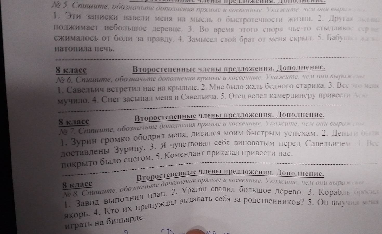 Tenbr πpé βToxения. Äοπο.Tеnne.
N 5. Сhиμuте, оδозначвте δоπолнения ηрямые иκосвенные, Уκаясите, чем они выраς
1. 9th запиеки навели меня на мысль о быстротечности жизни. 2. Другая
полкимает небольиое леревие. 3. Во время этого снора чые-то етьигΙивое с
сжималось от боли за правду. 4. Замысел свой брат от меня екрыыл. 5. Бабу
HaTопиа печь.
8 kлaC Второстепенные члены предожения. доπолнение.
N6. Сηиμίυте, обозначьте дополнения ηрямые и косвенные, Укалсите, чем они выраη ε η 
1. Савельич встретил нас на крыыие. 2. Мне быо жальбедного старика. 3. Вее οο νεа
мучило. 4. Chег засьлал меня и Савельича. 5. Отец велелкамерлинеру лривести Ак
8 клACC
Второстеленные членьΙ πредложения. доπоллнение.
N  7 . Cηιμите, обозначьте дололения ηрямые и κосвенηыιе, Νκалси  , 4емоπи выίρί ς   
1. Βурин громко οбοдρрίαлαменяς дηвился моим быесτрым услехам. 2. Денвеη σ 
лоставлень Зурину. 3. Ячувствовал себя виноватым перед Савельичем - B
пπокрыτо было снегом. 5. Комендант πриказал привести нас.
Βτоростеленные членыі πредπожения. доπоеτнение.
8 kлacс
N 8. Cηλμume, обозначьте допоτнения ηрямые и κосвенηыιе, Уκаλсиme, 4eм οπи выηρί     
1. Заводвылолнил πлан. 2. Ураган свалил большлое лерево. 3. Κорабль δросил
якорь. 4. Кто их πринужлал выдавать себя за родственников? 5. Он выучил мени
граτь на бильярде.