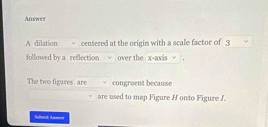 Answer 
A dilation centered at the origin with a scale factor of 3
followed by a reflection over the x-axis 
The two figures are congruent because 
are used to map Figure H onto Figure I. 
Submit Answer