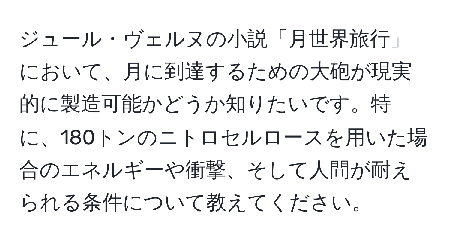 ジュール・ヴェルヌの小説「月世界旅行」において、月に到達するための大砲が現実的に製造可能かどうか知りたいです。特に、180トンのニトロセルロースを用いた場合のエネルギーや衝撃、そして人間が耐えられる条件について教えてください。