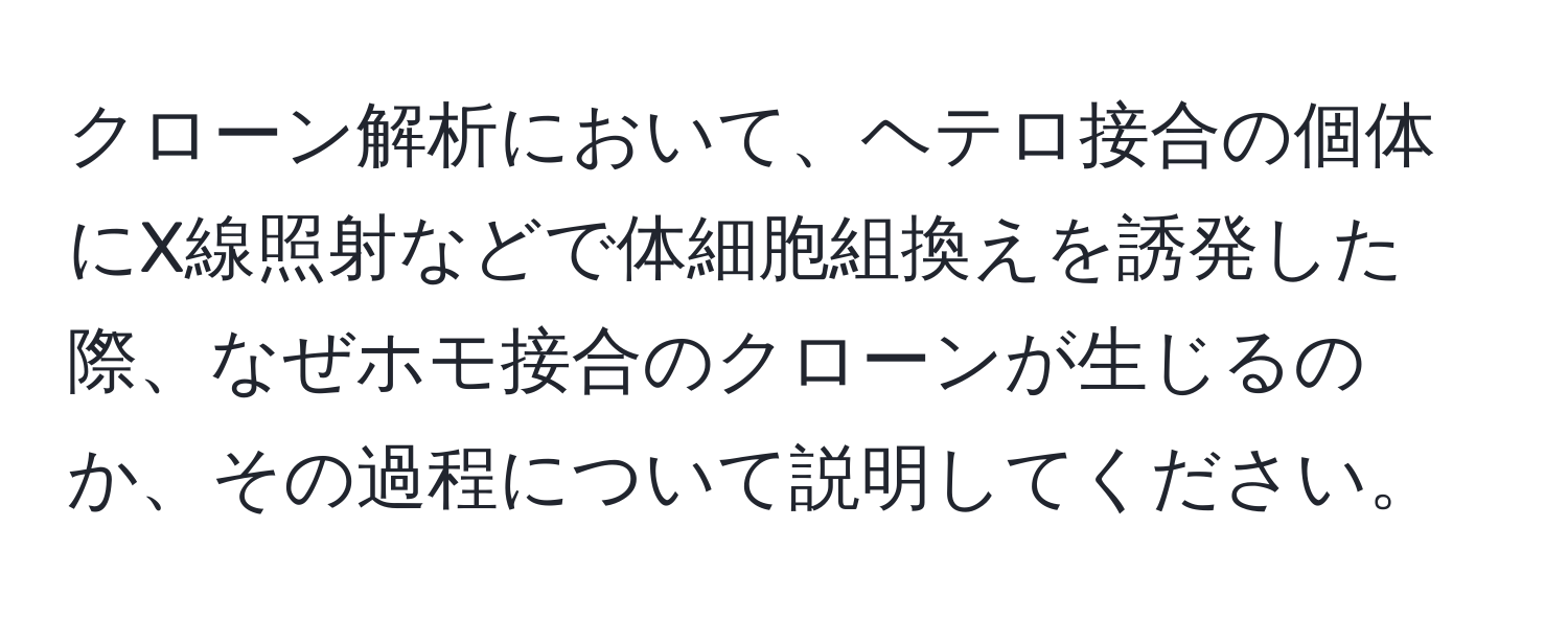 クローン解析において、ヘテロ接合の個体にX線照射などで体細胞組換えを誘発した際、なぜホモ接合のクローンが生じるのか、その過程について説明してください。