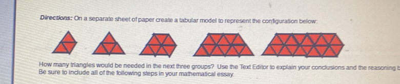 Directions: On a separate sheet of paper create a tabular model to represent the configuration below. 
How many triangles would be needed in the next three groups? Use the Text Editor to explain your conclusions and the reasoning b 
Be sure to include all of the following steps in your mathematical essay.