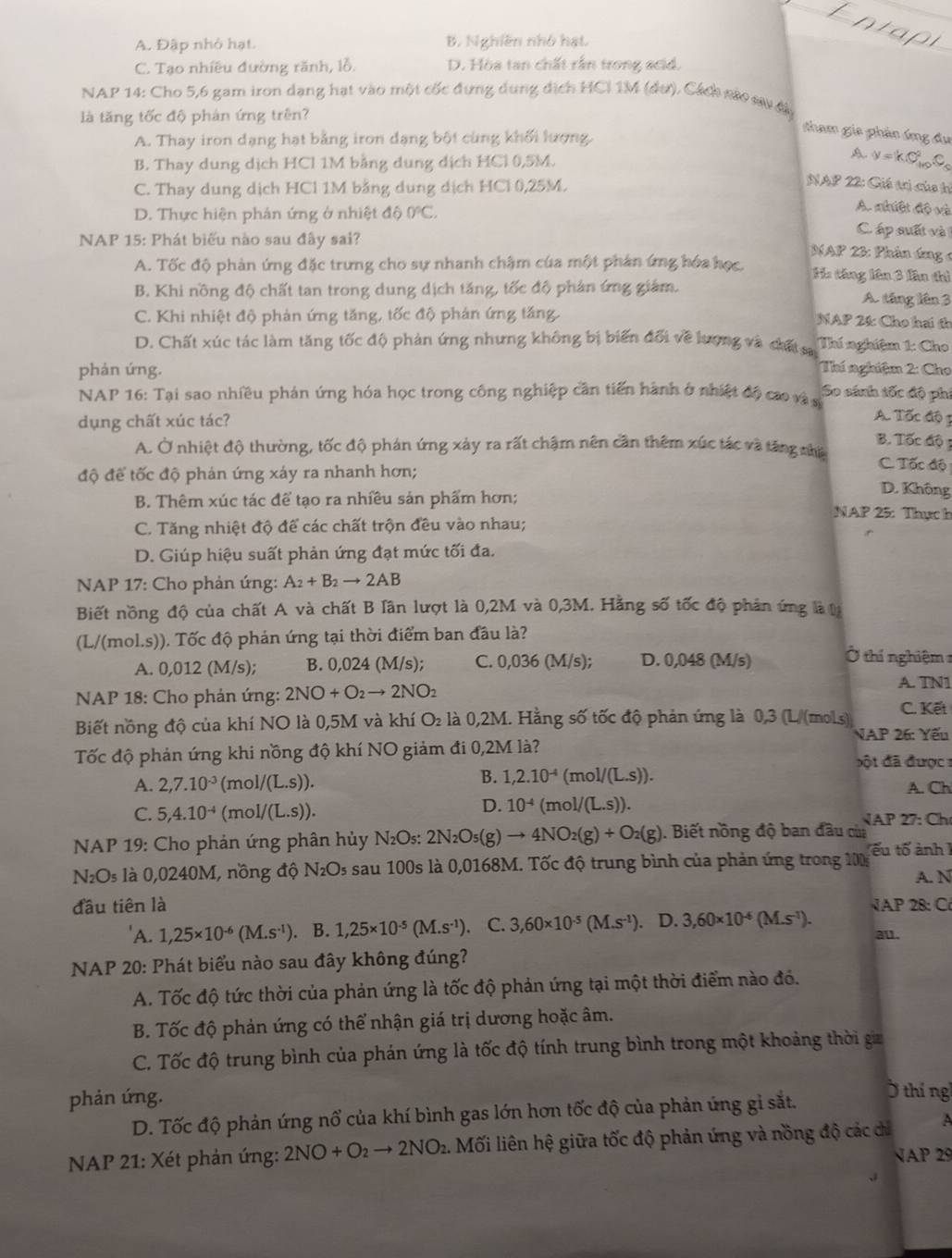 A. Đập nhỏ hạt. B. Nghiên nhỏ hạt.
C. Tạo nhiều đường rãnh, lỗ. D. Hòa tan chất rấn trong acid.
NAP 14: Cho 5,6 gam iron dạng hạt vào một cốc đựng dung dịch HCI 1M (dư). Cách nào sự đa
là tăng tốc độ phản ứng trên?
tham gia phần áng Âu
A. Thay iron dạng hạt bằng iron dạng bột cùng khối lượng.
A.
B. Thay dung dịch HCl 1M bằng dung dịch HCl 0,5M. y=kC_(40)^2C_5
C. Thay dung dịch HCl 1M bằng dung dịch HCl 0,25M.
NAP 22: Giá trị của hỉ
D. Thực hiện phản ứng ở nhiệt độ 0°C.
A. nhiệt độ và
NAP 15: Phát biểu nào sau đây sai?
C áp suất và
NAP 23: Phản ứng 4
A. Tốc độ phản ứng đặc trưng cho sự nhanh chậm của một phản ứng hóa học. Ha táng lên 3 lần thì
B. Khi nồng độ chất tan trong dung dịch tăng, tốc độ phản ứng giám.
A. tăng lên 3
C. Khi nhiệt độ phản ứng tăng, tốc độ phán ứng tăng.
NAP 24: Cho hai th
D. Chất xúc tác làm tăng tốc độ phản ứng nhưng không bị biến đối về lượng và chất s Thí nghiệm 1: Cho
phản ứng. Thí nghiệm 2: Cho
NAP 16: Tại sao nhiều phán ứng hóa học trong công nghiệp cần tiến hành ở nhiệt độ cao và s So sánh tốc độ phi
dụng chất xúc tác?
A. Tốc độ 3
B. Tốc độ
A. Ở nhiệt độ thường, tốc độ phán ứng xảy ra rất chậm nên cần thêm xúc tác và tăng nhệ C. Tốc độ
độ để tốc độ phán ứng xảy ra nhanh hơn;
D. Không
B. Thêm xúc tác để tạo ra nhiều sản phẩm hơn;  NAP 25: Thựch
C. Tăng nhiệt độ để các chất trộn đều vào nhau;
D. Giúp hiệu suất phản ứng đạt mức tối đa.
NAP 17: Cho phản ứng: A_2+B_2to 2AB
Biết nồng độ của chất A và chất B lân lượt là 0,2M và 0,3M. Hằng số tốc độ phản ứng là t
(L/(mol.s)). Tốc độ phản ứng tại thời điểm ban đầu là?
A. 0,012 (M/s); B. 0,024(M/s); C. 0,036 (M/s); D. 0,048 (M/s)
Ở thí nghiệm 1
NAP 18: Cho phản ứng: 2NO+O_2to 2NO_2
A. TN1
Biết nồng độ của khí NO là 0,5M và khí O_2 là 0,2M. Hằng số tốc độ phản ứng là 0,3 (L/(mol.s) C. Kết
NAP 26: Yếu
Tốc độ phản ứng khi nồng độ khí NO giảm đi 0,2M là?   ột đã được  :
B. 1,2.10^(-4)
A. 2,7.10^(-3) (mol/(L.s)). (mol/(L.s)). A. Ch
D. 10^(-4)
C. 5,4.10^(-4) (mol/(L.S)). (mol/(L.s)). √AP 27: Ch
NAP 19: Cho phản ứng phân hủy N₂Os: 2 2N_2O_5(g to 4NO_2(g)+O_2(g). Biết nồng độ ban đầu củ
NOs là 0,0240M, nồng độ N₂Os sau 100s là 0,0168M. Tốc độ trung bình của phản ứng trong 100 ếu tố ảnh 1
A. N
đầu tiên là AP 28: C
'A. 1,25* 10^(-6)(M.s^(-1)). B. 1,25* 10^(-5)(M.s^(-1)) C. 3,60* 10^(-5)(M.s^(-1)). D. 3,60* 10^(-6)(M.s^(-1)). au.
NAP 20: Phát biểu nào sau đây không đúng?
A. Tốc độ tức thời của phản ứng là tốc độ phản ứng tại một thời điểm nào đó.
B. Tốc độ phản ứng có thể nhận giá trị dương hoặc âm.
C. Tốc độ trung bình của phản ứng là tốc độ tính trung bình trong một khoảng thời gia
phản ứng.
D. Tốc độ phản ứng nổ của khí bình gas lớn hơn tốc độ của phản ứng gi sắt.
thí ng
NAP 21: Xét phản ứng: 2NO+O_2to 2NO_2 Mối liên hệ giữa tốc độ phản ứng và nồng độ các cỉ A
NAP 29