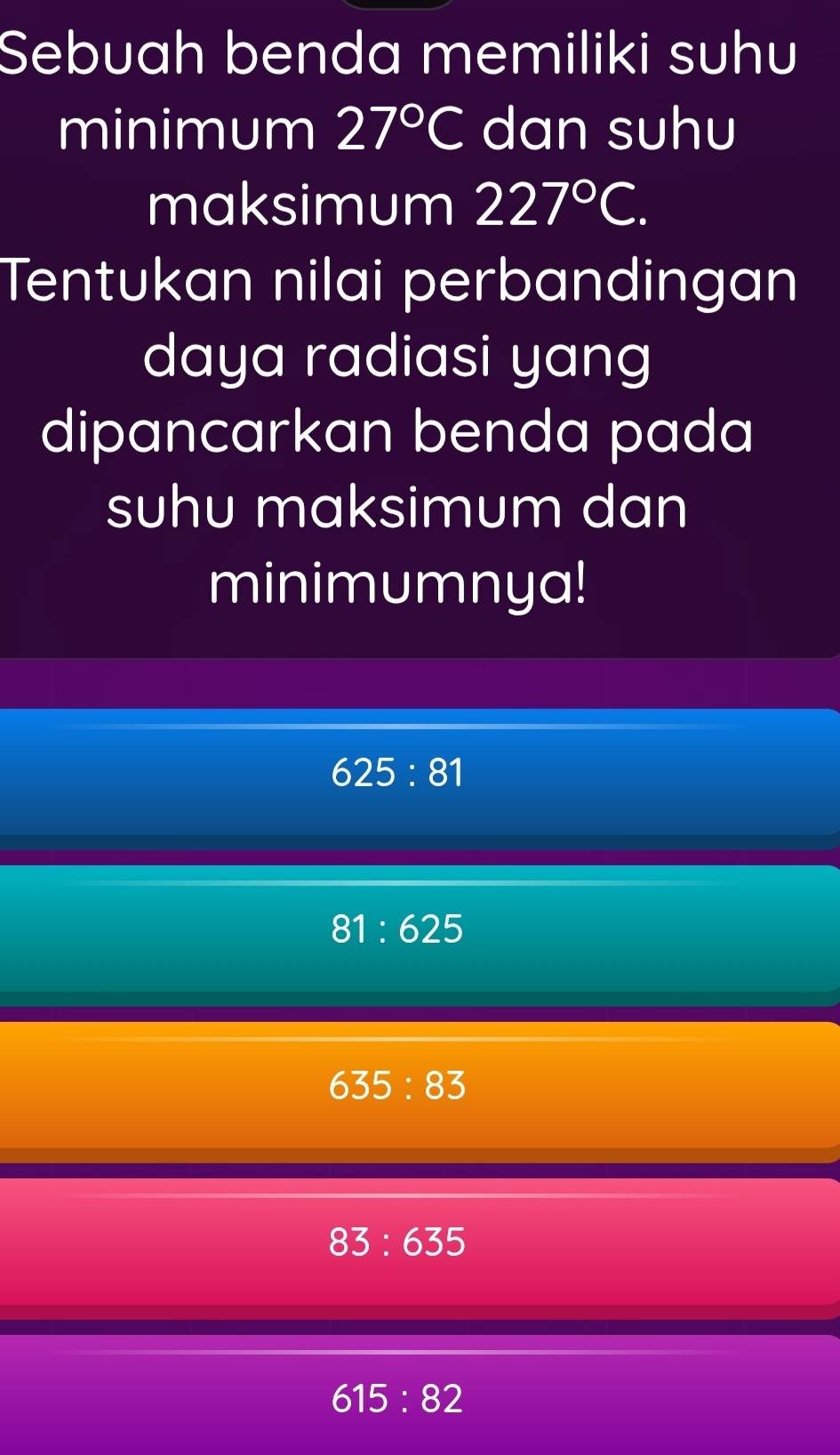 Sebuah benda memiliki suhu
minimum 27°C dan suhu
maksimum 227°C. 
Tentukan nilai perbandingan
daya radiasi yang
dipancarkan benda pada
suhu maksimum dan
minimumnya!
625:81
81:625
635:83
83:635
615:82