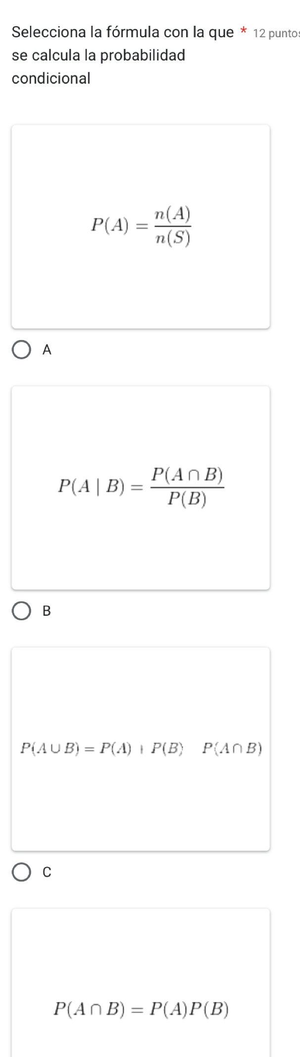 Selecciona la fórmula con la que * 12 puntos
se calcula la probabilidad
condicional
P(A)= n(A)/n(S) 
A
P(A|B)= P(A∩ B)/P(B) 
B
P(A∪ B)=P(A)+P(B) P(A∩ B)
C
P(A∩ B)=P(A)P(B)