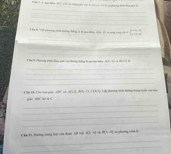 Câu 7, ự qua điểm M(-1,2) và vuống gòc với △ :2x+y-3=0 có phương trình tổng quát là: 
_ 
_ 
_ 
_ 
Câu 8. Viết phương trình đường thắng Δ đi qua điểm A(4,-3) và song song với d : beginarrayl x=3-2t y=1+3tendarray.
_ 
_ 
_ 
_ 
Câu 9. Phương trình tổng quát của đường thắng đi qua hai điểm A(3,-1) và B(1;5) là: 
_ 
_ 
_ 
_ 
Câu 10. Cho tam giác ABC có A(1;1), B(0;-2), C(4;2). Lập phương trình đường trung tuyển của tam 
giác ABC kẻ từ C
_ 
_ 
_ 
_ 
Câu 11. Đường trung trực của đoạn AB với A(1;-4) và B(3;-4) có phương trình là : 
_ 
_