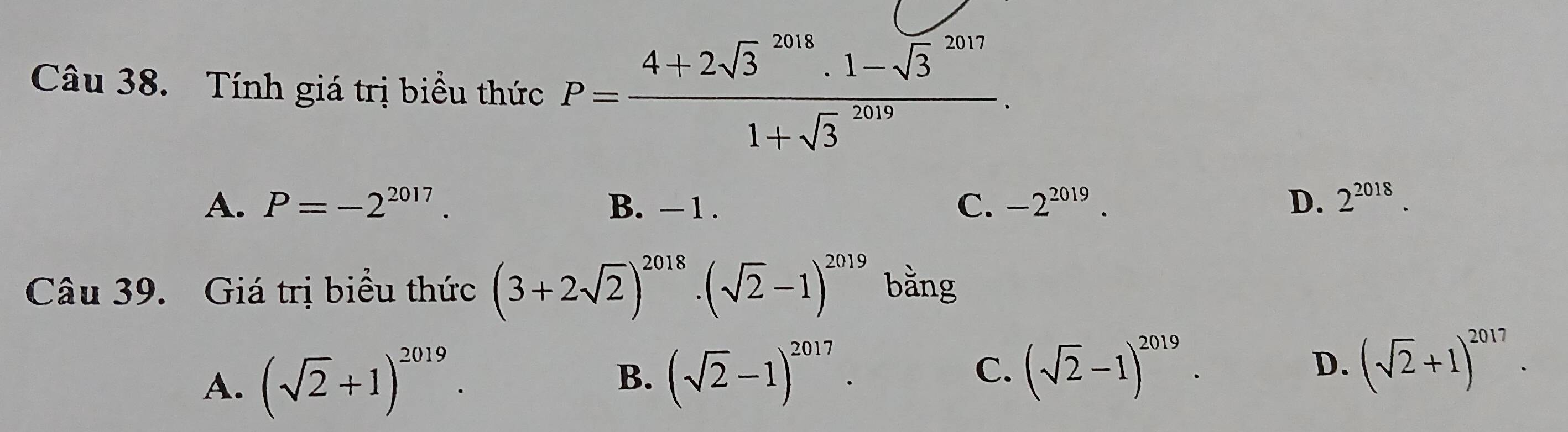 Tính giá trị biểu thức P=frac (4+2sqrt(3)^(2018)· 1-sqrt 3^((2017))(1+sqrt 3)^(2019)).
A. P=-2^(2017). B. - 1. -2^(2019). D. 2^(2018). 
C.
Câu 39. Giá trị biểu thức (3+2sqrt(2))^2018· (sqrt(2)-1)^2019 bằng
A. (sqrt(2)+1)^2019.
B. (sqrt(2)-1)^2017. (sqrt(2)-1)^2019. D. (sqrt(2)+1)^2017. 
C.