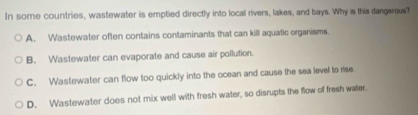 In some countries, wastewater is emptied directly into local rivers, lakes, and bays. Why is this dangerous?
A. Wastewater often contains contaminants that can kill aquatic organisms.
B. Wastewater can evaporate and cause air pollution.
C. Wastewater can flow too quickly into the ocean and cause the sea level to rise.
D. Wastewater does not mix well with fresh water, so disrupts the flow of fresh water.