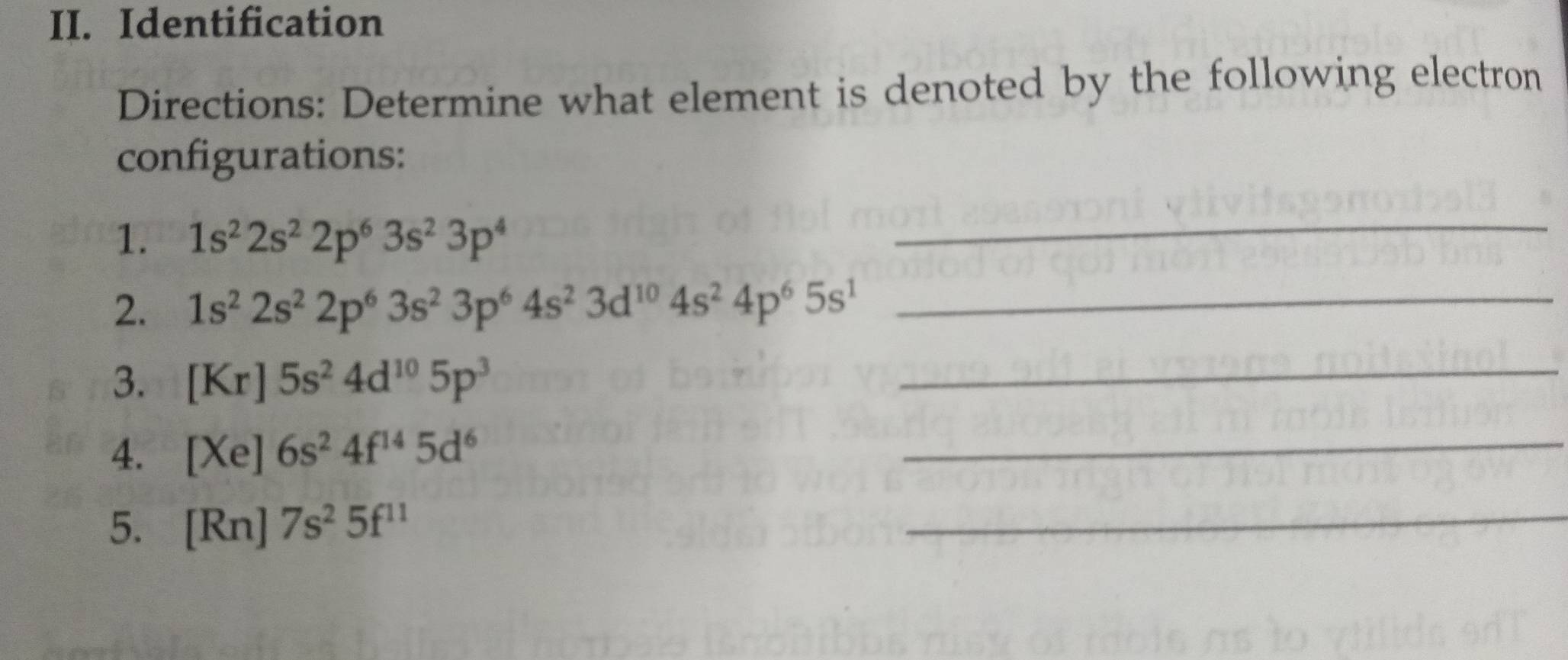 Identification 
Directions: Determine what element is denoted by the following electron 
configurations: 
1. 1s^22s^22p^63s^23p^4
_ 
2. 1s^22s^22p^63s^23p^64s^23d^(10)4s^24p^65s^1 _ 
3. [Kr]5s^24d^(10)5p^3
_ 
4. [Xe]6s^24f^(14)5d^6
_ 
5. [Rn]7s^25f^(11)
_