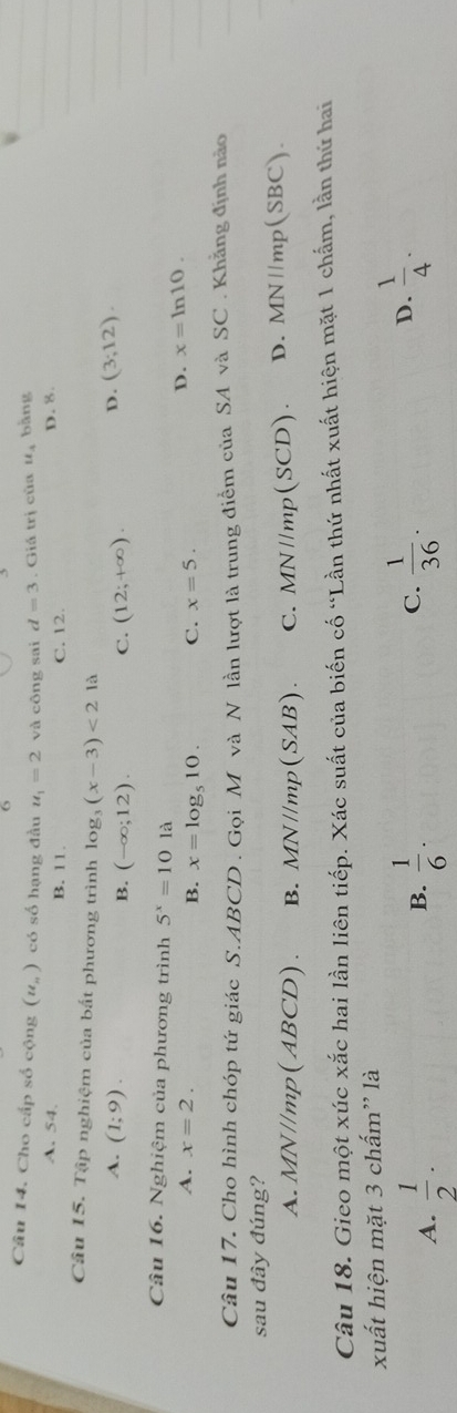 Cho cấp số cộng (u_n) có số hạng đầu u_1=2 và công sai d=3. Giá trị của u_3 bàng
A. 54. B. 11. C. 12. D. 8
Câu 15. Tập nghiệm của bất phương trình log _3(x-3)<21a</tex> (3;12).
A. (1;9).
B. (-∈fty ;12). C. (12;+∈fty ). D.
Câu 16. Nghiệm của phương trình 5^x=101a x=ln 10.
A. x=2. C. x=5.
D.
B. x=log _510. 
Câu 17. Cho hình chóp tứ giác S. ABCD. Gọi M và N lần lượt là trung điểm của SA và SC . Khẳng định nào
sau đây đúng?
A. MN//mp(ABCD). B. MN//mp(SAB). C. MN//mp(SCD). D. MN//mp (SBC).
Câu 18. Gieo một xúc xắc hai lần liên tiếp. Xác suất của biến cố “Lần thứ nhất xuất hiện mặt 1 chấm, lần thứ hai
xuất hiện mặt 3 chấm'' là
C.
A.  1/2 .  1/6 .  1/36 . 
B.
D.  1/4 .