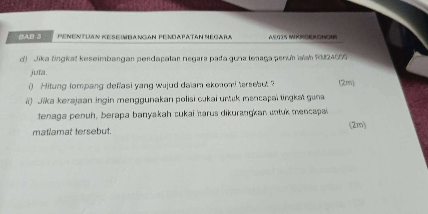 BAB 3 PENENTUAN KESEIMBANGAN PENDAΡATAN NEGARA AE025 MIKROEKONOMI 
d) Jika tingkat keseimbangan pendapatan negara pada guna tenaga penuh ialah RM24000
juta. 
i) Hitung lompang deflasi yang wujud dalam ekonomi tersebut ? (2m) 
ii) Jika kerajaan ingin menggunakan polisi cukai untuk mencapai tingkat guna 
tenaga penuh, berapa banyakah cukai harus dikurangkan untuk mencapai 
(2m) 
matlamat tersebut.