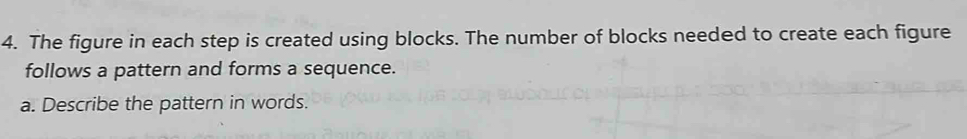 The figure in each step is created using blocks. The number of blocks needed to create each figure 
follows a pattern and forms a sequence. 
a. Describe the pattern in words.