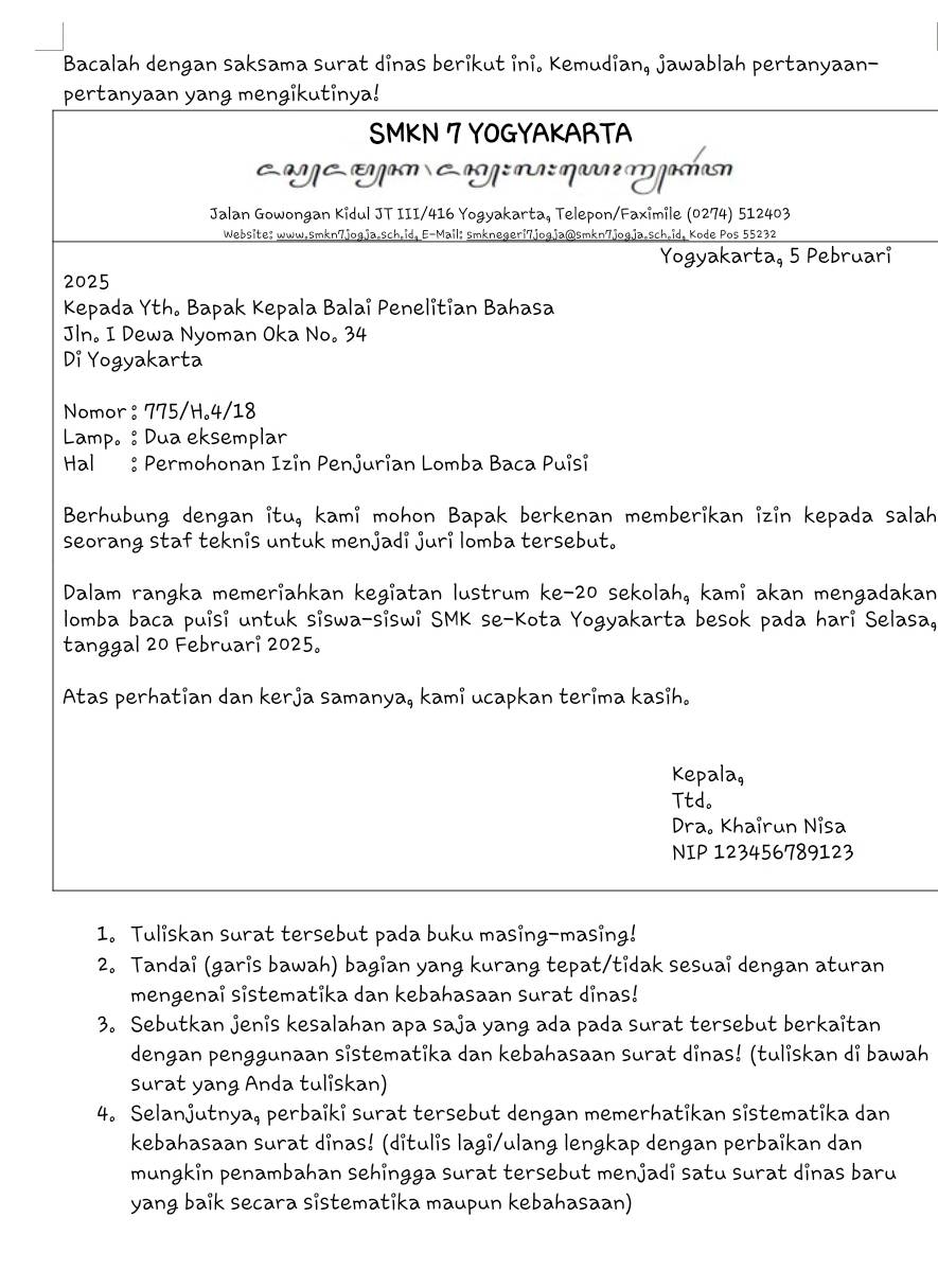 Bacalah dengan saksama surat dinas berikut ini. Kemudian, jawablah pertanyaan-
pertanyaan yang mengikutinya!
SMKN 7 YOGYAKARTA
am á ayan Cag: na: qa m ashan
Jalan Gowongan Kidul JT III/416 Yogyakarta, Telepon/Faximile (0274) 512403
Website: www.smkn7jogja.sch.id, E-Mail; smknegeri7jogja@smkn7jogja.sch.id, Kode Pos 55232
Yogyakarta, 5 Pebruari
2025
Kepada Yth. Bapak Kepala Balai Penelitian Bahasa
Jln. I Dewa Nyoman Oka No。 34
Di Yogyakarta
Nomor : 775/H。4/18
Lamp。 : Dua eksemplar
Hal : Permohonan Izin Penjurian Lomba Baca Puisi
Berhubung dengan itu, kami mohon Bapak berkenan memberikan izin kepada salah
seorang staf teknis untuk menjadi juri lomba tersebut.
Dalam rangka memeriahkan kegiatan lustrum ke-20 sekolah, kami akan mengadakan
lomba baca puisi untuk siswa-siswi SMK se-Kota Yogyakarta besok pada hari Selasa,
tanggal 20 Februari 2025。
Atas perhatian dan kerja samanya, kami ucapkan terima kasih.
Kepala,
Ttd。
Dra. Khairun Nisa
NIP 123456789123
1. Tuliskan surat tersebut pada buku masing-masing!
2. Tandai (garis bawah) bagian yang kurang tepat/tidak sesuai dengan aturan
mengenai sistematika dan kebahasaan surat dinas!
3. Sebutkan jenis kesalahan apa saja yang ada pada surat tersebut berkaitan
dengan penggunaan sistematika dan kebahasaan surat dinas! (tuliskan di bawah
surat yang Anda tuliskan)
4. Selanjutnya, perbaiki surat tersebut dengan memerhatikan sistematika dan
kebahasaan surat dinas! (ditulis lagi/ulang lengkap dengan perbaikan dan
mungkin penambahan sehingga surat tersebut menjadi satu surat dinas baru
yang baik secara sistematika maupun kebahasaan)