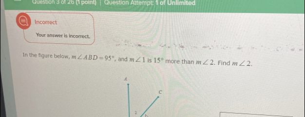 Question Attempt: 1 of Unlimited 
Incorrect 
Your answer is incorrect. 
In the figure below, m∠ ABD=95° , and m∠ 1 is 15° more than m∠ 2. Find m∠ 2.
A
C
2