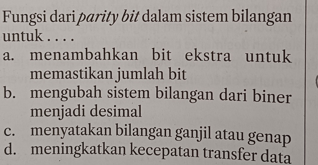 Fungsi dari parity bit dalam sistem bilangan
untuk . . . .
a. menambahkan bit ekstra untuk
memastikan jumlah bit
b. mengubah sistem bilangan dari biner
menjadi desimal
c. menyatakan bilangan ganjil atau genap
d. meningkatkan kecepatan transfer data