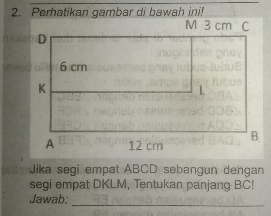 Perhatikan gambar di bawah ini! 
Jika segi empat ABCD sebangun dengan 
segi empat DKLM, Tentukan panjang BC! 
Jawab: 
_