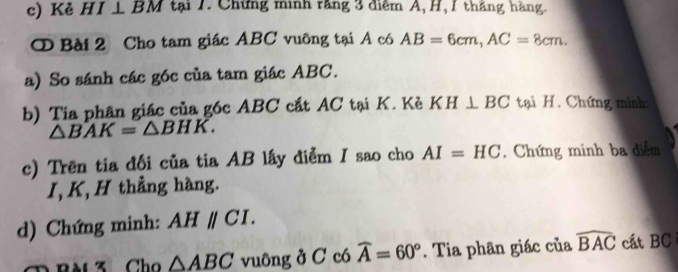 Kẻ HI⊥ BM tại 1. Chứng minh răng 3 điểm A, H, 1 tháng hàng. 
① Bài 2 Cho tam giác ABC vuỡng tại A có AB=6cm, AC=8cm. 
a) So sánh các góc của tam giác ABC. 
b) Tia phân giác của góc ABC cất AC tại K. Kẻ KH⊥ BC tại H. Chứng minh:
△ BAK=△ BHK. 
c) Trên tia đối của tia AB lấy điểm I sao cho AI=HC. Chứng minh ba diểm 
I, K, H thẳng hàng. 
d) Chứng minh: AHparallel CI.
△ ABC vuông ở C có widehat A=60°. Tia phân giác của widehat BAC cất BC