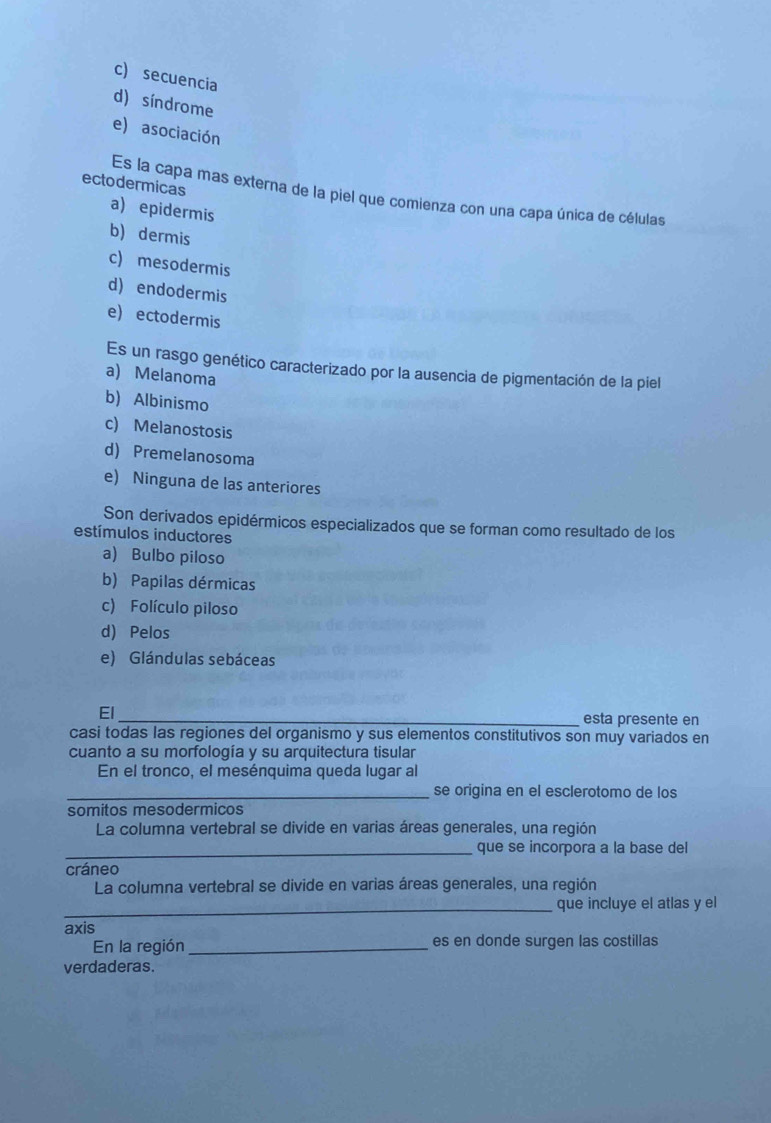 c) secuencia
d) síndrome
e) asociación
ectodermicas
Es la capa mas externa de la piel que comienza con una capa única de células
a)epidermis
b) dermis
c) mesodermis
d) endodermis
e) ectodermis
Es un rasgo genético caracterizado por la ausencia de pigmentación de la piel
a) Melanoma
b) Albinismo
c) Melanostosis
d) Premelanosoma
e) Ninguna de las anteriores
Son derivados epidérmicos especializados que se forman como resultado de los
estímulos inductores
a) Bulbo piloso
b) Papilas dérmicas
c) Folículo piloso
d) Pelos
e) Glándulas sebáceas
El
_esta presente en
casi todas las regiones del organismo y sus elementos constitutivos son muy variados en
cuanto a su morfología y su arquitectura tisular
En el tronco, el mesénquima queda lugar al
_se origina en el esclerotomo de los
somitos mesodermicos
La columna vertebral se divide en varias áreas generales, una región
_que se incorpora a la base del
cráneo
La columna vertebral se divide en varias áreas generales, una región
_que incluye el atlas y el
axis
En la región_ es en donde surgen las costillas
verdaderas.