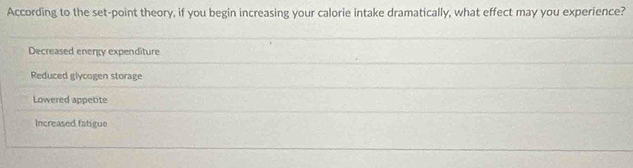 According to the set-point theory, if you begin increasing your calorie intake dramatically, what effect may you experience?
Decreased energy expenditure
Reduced glycogen storage
Lowered appetite
Increased fatigue