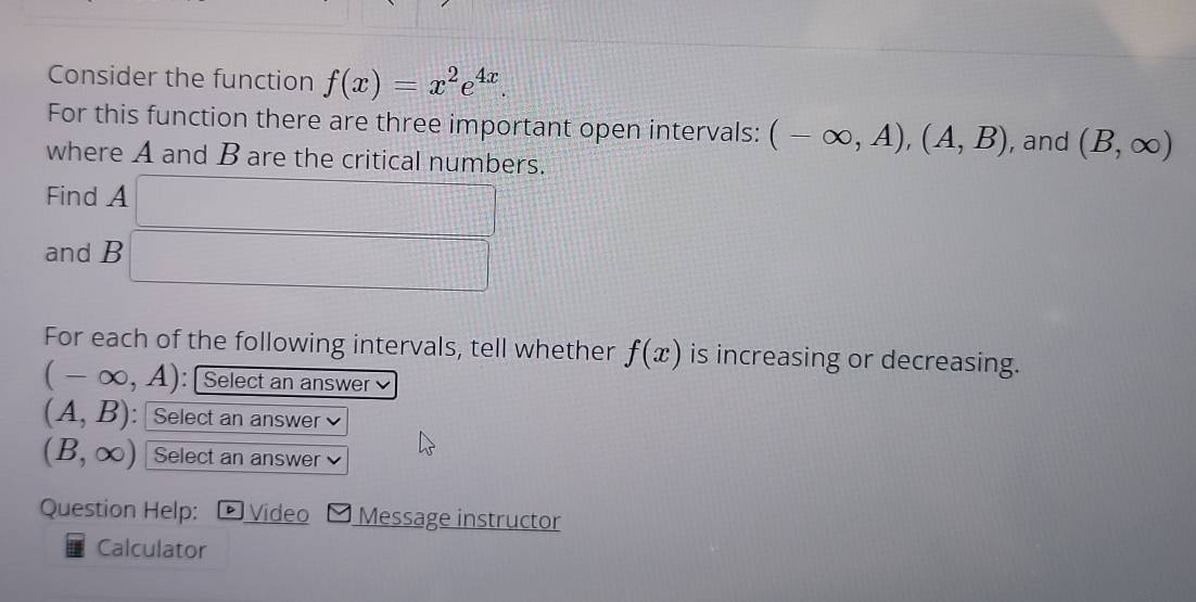 Consider the function f(x)=x^2e^(4x). 
For this function there are three important open intervals: (-∈fty ,A), (A,B)
where A and B are the critical numbers. , and (B,∈fty )
Find A □ 
and B □ 
For each of the following intervals, tell whether f(x) is increasing or decreasing.
(-∈fty ,A) : Select an answer
(A,B) : Select an answer
(B,∈fty ) Select an answer 
Question Help: Video Message instructor 
Calculator