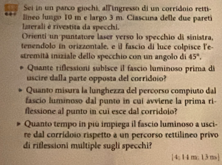 a Sei in un parco giochi, all'ingresso di un corridoio retti- 
lineo lungo 10 m e largo 3 m. Ciascuna delle due pareti 
laterali è rivestita da specchi. 
Orienti un puntatore laser verso lo specchio di sinistra, 
tenendolo in orizzontale, e il fascio di luce colpisce le- 
stremità iniziale dello specchio con un angolo di 45°. 
Quante riflessioni subisce il fascio luminoso prima di 
uscire dafla parte opposta del corridoio? 
Quanto mísura la lunghezza del percorso compiuto dal 
fascio luminoso dal punto in cuí ávviene la prima ri- 
flessione al punto in cui esce dal corridoio? 
Quanto tempo in più impiega il fascio luminoso a usci- 
re dal corrídoio rispetto a un percorso rettilineo privo 
di riflessioni multiple sugli specchi?
 4:14m:13ns