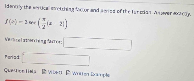 Identify the vertical stretching factor and period of the function. Answer exactly.
f(x)=3sec ( π /2 (x-2))
Vertical stretching factor: □ 
Period: □ 
Question Help: VIDEO Written Example