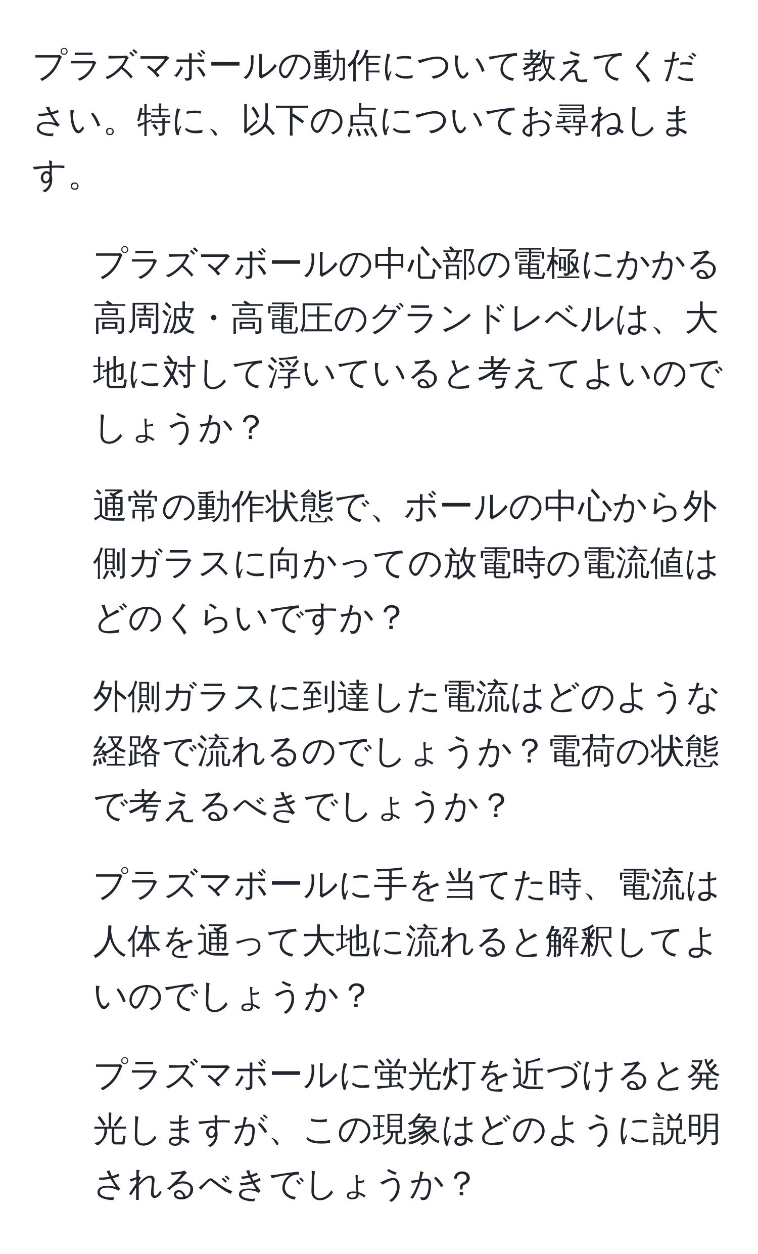 プラズマボールの動作について教えてください。特に、以下の点についてお尋ねします。  
1) プラズマボールの中心部の電極にかかる高周波・高電圧のグランドレベルは、大地に対して浮いていると考えてよいのでしょうか？  
2) 通常の動作状態で、ボールの中心から外側ガラスに向かっての放電時の電流値はどのくらいですか？  
3) 外側ガラスに到達した電流はどのような経路で流れるのでしょうか？電荷の状態で考えるべきでしょうか？  
4) プラズマボールに手を当てた時、電流は人体を通って大地に流れると解釈してよいのでしょうか？  
5) プラズマボールに蛍光灯を近づけると発光しますが、この現象はどのように説明されるべきでしょうか？