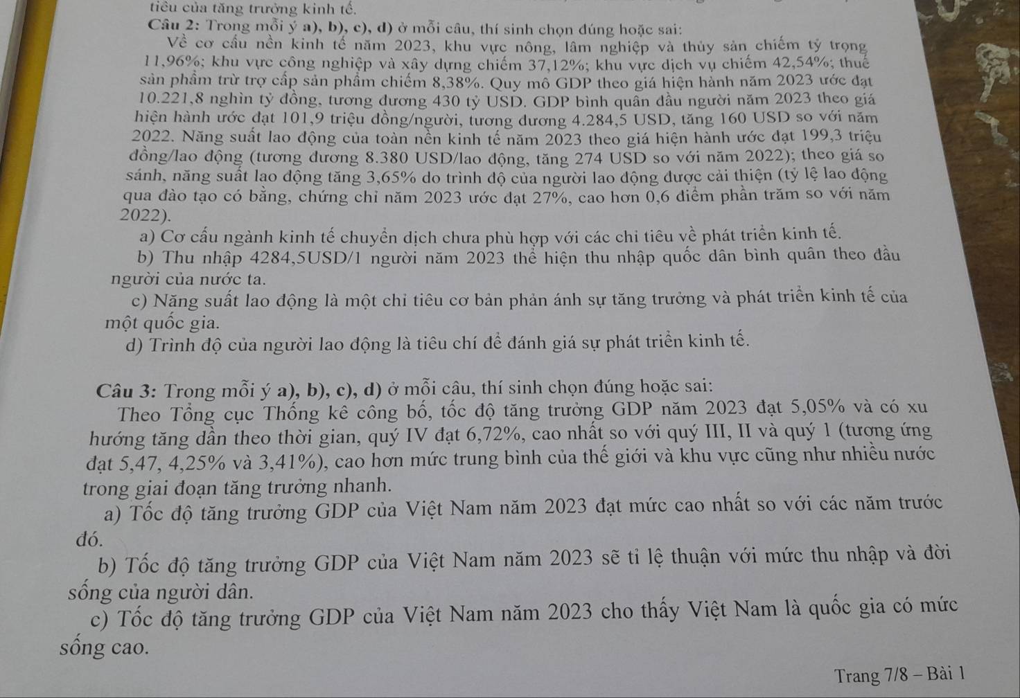 tiêu của tăng trưởng kinh tế,
Câu 2: Trong mỗi ý a), b), c), d) ở mỗi câu, thí sinh chọn đúng hoặc sai:
Về cơ cầu nền kinh tế năm 2023, khu vực nông, lâm nghiệp và thủy sản chiếm tỷ trọng
11,96%; khu vực công nghiệp và xây dựng chiếm 37,12%; khu vực dịch vụ chiếm 42,54%; thuế
sản phầm trừ trợ cấp sản phẩm chiếm 8,38%. Quy mô GDP theo giá hiện hành năm 2023 ước đạt
10.221,8 nghìn tỷ đồng, tương đương 430 tỷ USD. GDP bình quân đầu người năm 2023 theo giá
hiện hành ước đạt 101,9 triệu đồng/người, tương dương 4.284,5 USD, tăng 160 USD so với năm
2022. Năng suất lao động của toàn nền kinh tế năm 2023 theo giá hiện hành ước đạt 199,3 triệu
đồng/lao động (tương đương 8.380 USD/lao động, tăng 274 USD so với năm 2022); theo giá so
sánh, năng suất lạo động tăng 3,65% do trình độ của người lao động được cải thiện (tỷ lệ lao động
qua đào tạo có bằng, chứng chỉ năm 2023 ước đạt 27%, cao hơn 0,6 diểm phần trăm so với năm
2022).
a) Cơ cấu ngành kinh tế chuyển dịch chưa phù hợp với các chi tiêu về phát triển kinh tế.
b) Thu nhập 4284,5USD/1 người năm 2023 thể hiện thu nhập quốc dân bình quân theo đầu
người của nước ta.
c) Năng suất lao động là một chỉ tiêu cơ bản phản ánh sự tăng trưởng và phát triển kinh tế của
một quốc gia.
d) Trình độ của người lao động là tiêu chí để đánh giá sự phát triển kinh tế.
Câu 3: Trong mỗi ý a), b), c), d) ở mỗi câu, thí sinh chọn đúng hoặc sai:
Theo Tổng cục Thống kê công bố, tốc độ tăng trưởng GDP năm 2023 đạt 5,05% và có xu
hướng tăng dần theo thời gian, quý IV đạt 6,72%, cao nhất so với quý III, II và quý 1 (tương ứng
đạt 5,47, 4,25% và 3,41%), cao hơn mức trung bình của thế giới và khu vực cũng như nhiều nước
trong giai đoạn tăng trưởng nhanh.
a) Tốc độ tăng trưởng GDP của Việt Nam năm 2023 đạt mức cao nhất so với các năm trước
đó.
b) Tốc độ tăng trưởng GDP của Việt Nam năm 2023 sẽ tỉ lệ thuận với mức thu nhập và đời
sống của người dân.
c) Tốc độ tăng trưởng GDP của Việt Nam năm 2023 cho thấy Việt Nam là quốc gia có mức
sông cao.
Trang 7/8 - Bài 1