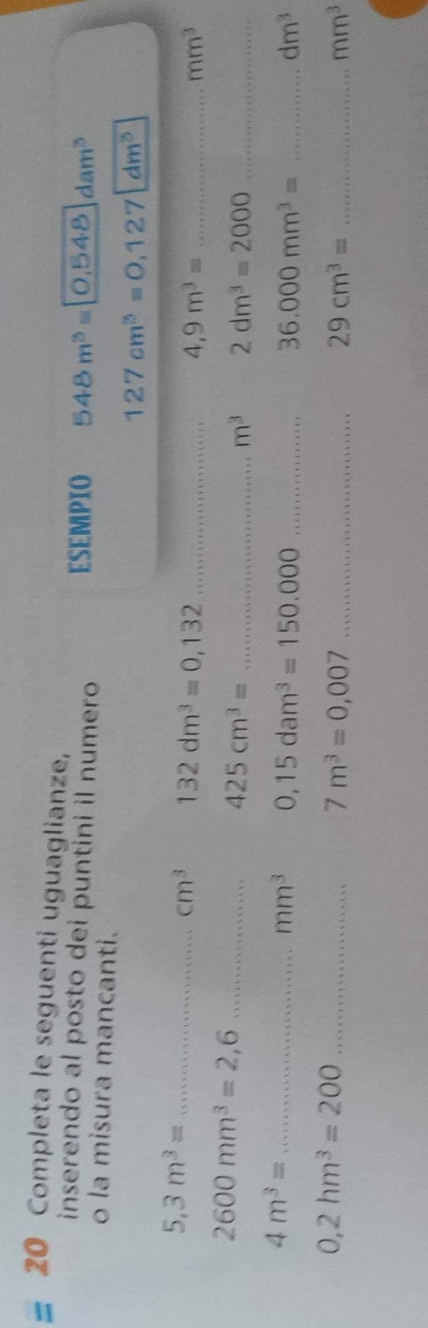 Completa le seguenti uguaglianze, 
inserendo al posto dei puntini il numero ESEMPIO 548m^3=0.548dam^3
o la misura mancanti.
127cm^3=0.127 | dm^5
5,3m^3= _
cm^3 132dm^3=0,132 _
4,9m^3= _
mm^3
2600mm^3=2,6 _ 
_ 425cm^3=
m^3 2dm^3=2000 _ 
_ 4m^3=
mm^3 0,15dam^3=150,000 _ 
_ 36.000mm^3=
dm^3
0,2hm^3=200 _
7m^3=0,007 _ 
_ 29cm^3=
mm^3