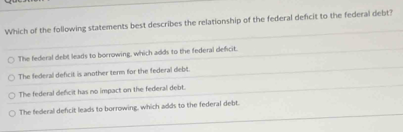 Which of the following statements best describes the relationship of the federal defcit to the federal debt?
The federal debt leads to borrowing, which adds to the federal deficit.
The federal deficit is another term for the federal debt.
The federal deficit has no impact on the federal debt.
The federal defcit leads to borrowing, which adds to the federal debt.